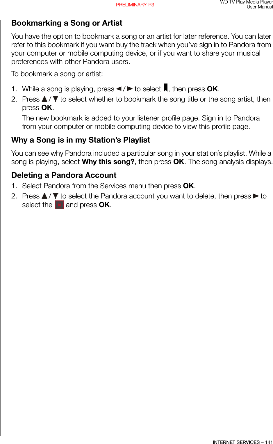 WD TV Play Media PlayerUser ManualINTERNET SERVICES – 141PRELIMINARY-P3Bookmarking a Song or ArtistYou have the option to bookmark a song or an artist for later reference. You can later refer to this bookmark if you want buy the track when you’ve sign in to Pandora from your computer or mobile computing device, or if you want to share your musical preferences with other Pandora users. To bookmark a song or artist:1. While a song is playing, press   /  to select  , then press OK.2. Press   /  to select whether to bookmark the song title or the song artist, then press OK.The new bookmark is added to your listener profile page. Sign in to Pandora from your computer or mobile computing device to view this profile page. Why a Song is in my Station’s PlaylistYou can see why Pandora included a particular song in your station’s playlist. While a song is playing, select Why this song?, then press OK. The song analysis displays.Deleting a Pandora Account1. Select Pandora from the Services menu then press OK.2. Press   /  to select the Pandora account you want to delete, then press   to select the   and press OK.