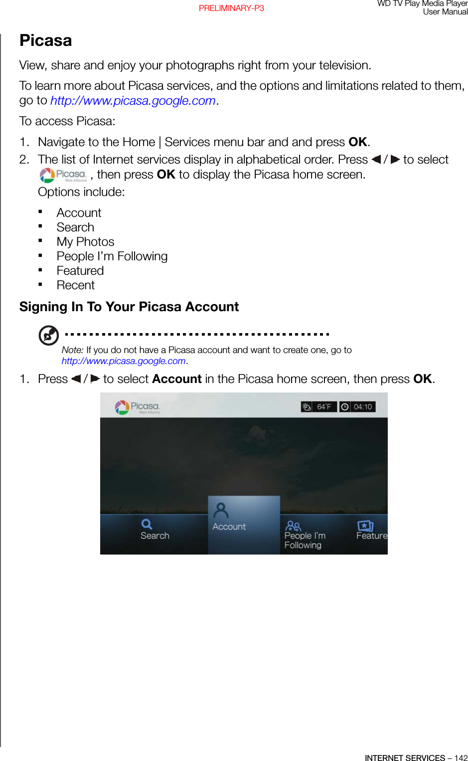 WD TV Play Media PlayerUser ManualINTERNET SERVICES – 142PRELIMINARY-P3PicasaView, share and enjoy your photographs right from your television. To learn more about Picasa services, and the options and limitations related to them, go to http://www.picasa.google.com.To access Picasa:1. Navigate to the Home | Services menu bar and and press OK.2. The list of Internet services display in alphabetical order. Press   /  to select , then press OK to display the Picasa home screen.Options include: Account Search My PhotosPeople I’m FollowingFeaturedRecentSigning In To Your Picasa AccountNote: If you do not have a Picasa account and want to create one, go to http://www.picasa.google.com.1. Press   /  to select Account in the Picasa home screen, then press OK.