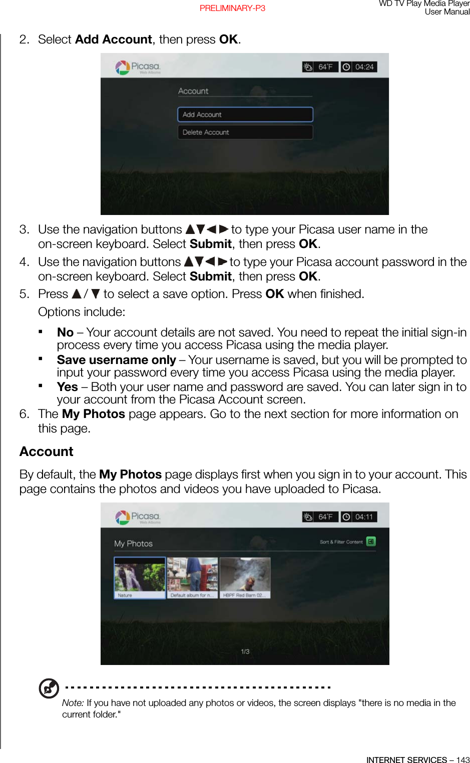 WD TV Play Media PlayerUser ManualINTERNET SERVICES – 143PRELIMINARY-P32. Select Add Account, then press OK.3. Use the navigation buttons   to type your Picasa user name in the on-screen keyboard. Select Submit, then press OK.4. Use the navigation buttons   to type your Picasa account password in the on-screen keyboard. Select Submit, then press OK.5. Press   /  to select a save option. Press OK when finished.Options include: No – Your account details are not saved. You need to repeat the initial sign-in process every time you access Picasa using the media player.Save username only – Your username is saved, but you will be prompted to input your password every time you access Picasa using the media player.Yes – Both your user name and password are saved. You can later sign in to your account from the Picasa Account screen.6. The My Photos page appears. Go to the next section for more information on this page.AccountBy default, the My Photos page displays first when you sign in to your account. This page contains the photos and videos you have uploaded to Picasa. Note: If you have not uploaded any photos or videos, the screen displays &quot;there is no media in the current folder.&quot;