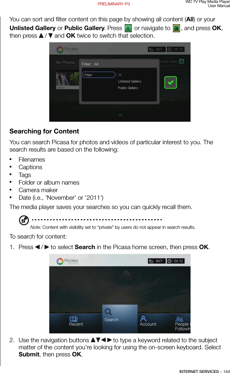 WD TV Play Media PlayerUser ManualINTERNET SERVICES – 144PRELIMINARY-P3You can sort and filter content on this page by showing all content (All) or your Unlisted Gallery or Public Gallery. Press   or navigate to  , and press OK, then press   /  and OK twice to switch that selection. Searching for Content You can search Picasa for photos and videos of particular interest to you. The search results are based on the following: FilenamesCaptionsTagsFolder or album namesCamera makerDate (i.e., &apos;November&apos; or &apos;2011&apos;)The media player saves your searches so you can quickly recall them.Note: Content with visibility set to “private” by users do not appear in search results.To search for content:1. Press   /  to select Search in the Picasa home screen, then press OK.2. Use the navigation buttons   to type a keyword related to the subject matter of the content you’re looking for using the on-screen keyboard. Select Submit, then press OK.