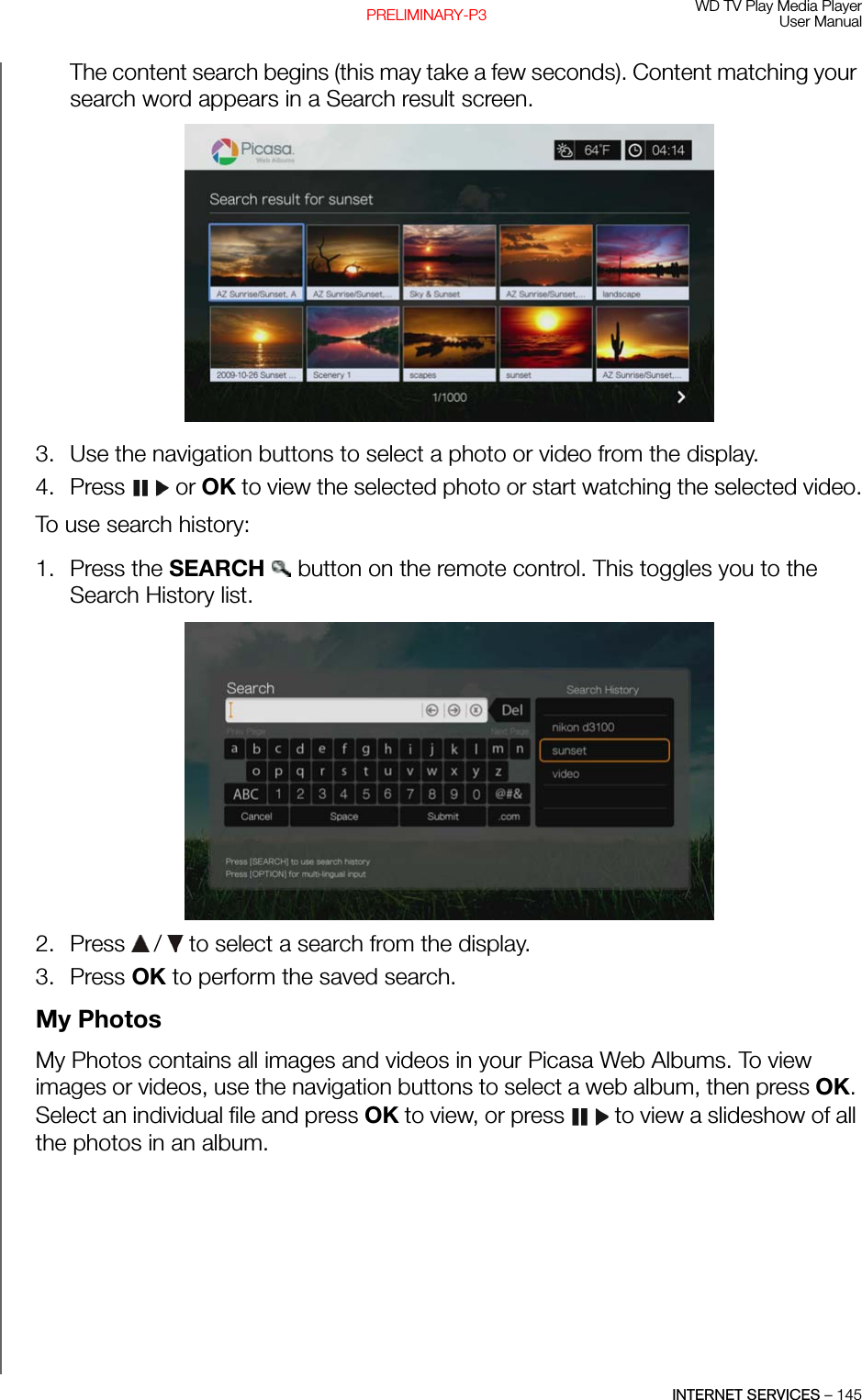 WD TV Play Media PlayerUser ManualINTERNET SERVICES – 145PRELIMINARY-P3The content search begins (this may take a few seconds). Content matching your search word appears in a Search result screen.3. Use the navigation buttons to select a photo or video from the display.4. Press  or OK to view the selected photo or start watching the selected video.To use search history:1. Press the SEARCH   button on the remote control. This toggles you to the Search History list.2. Press   /  to select a search from the display.3. Press OK to perform the saved search.My PhotosMy Photos contains all images and videos in your Picasa Web Albums. To view images or videos, use the navigation buttons to select a web album, then press OK. Select an individual file and press OK to view, or press   to view a slideshow of all the photos in an album.