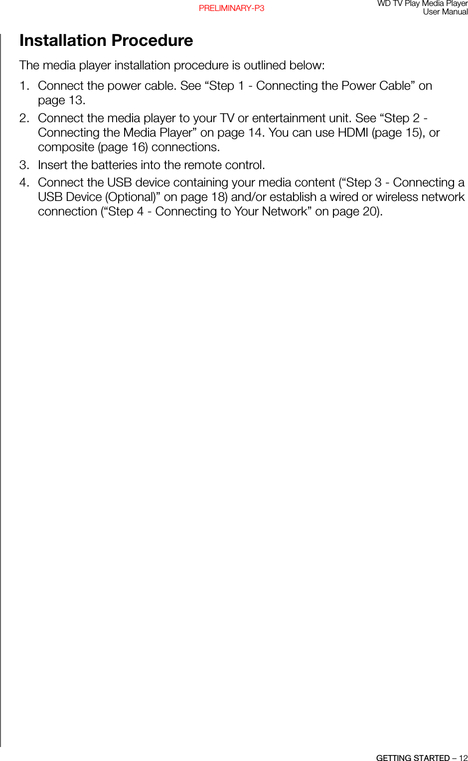 WD TV Play Media PlayerUser ManualGETTING STARTED – 12PRELIMINARY-P3Installation Procedure The media player installation procedure is outlined below:1. Connect the power cable. See “Step 1 - Connecting the Power Cable” on page 13.2. Connect the media player to your TV or entertainment unit. See “Step 2 - Connecting the Media Player” on page 14. You can use HDMI (page 15), or composite (page 16) connections. 3. Insert the batteries into the remote control.4. Connect the USB device containing your media content (“Step 3 - Connecting a USB Device (Optional)” on page 18) and/or establish a wired or wireless network connection (“Step 4 - Connecting to Your Network” on page 20). 