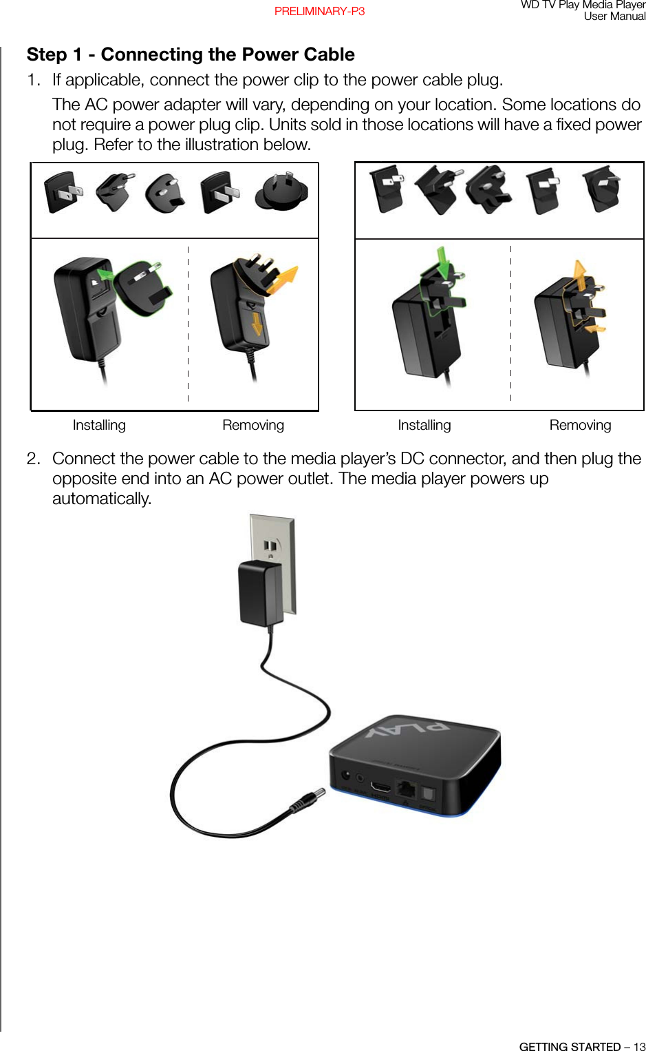 WD TV Play Media PlayerUser ManualGETTING STARTED – 13PRELIMINARY-P3Step 1 - Connecting the Power Cable 1. If applicable, connect the power clip to the power cable plug.The AC power adapter will vary, depending on your location. Some locations do not require a power plug clip. Units sold in those locations will have a fixed power plug. Refer to the illustration below. 2. Connect the power cable to the media player’s DC connector, and then plug the opposite end into an AC power outlet. The media player powers up automatically.EU/KO EU/KOUS/JA/TW US/JA/TWInstalling InstallingRemoving Removing