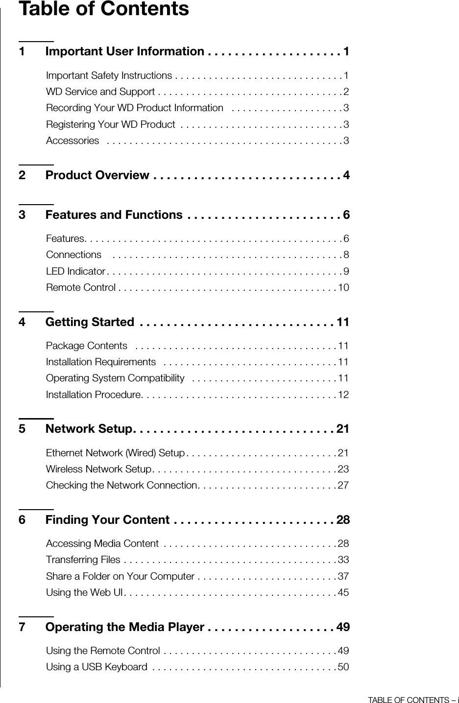 TABLE OF CONTENTS – iTable of Contents1 Important User Information . . . . . . . . . . . . . . . . . . . . 1Important Safety Instructions . . . . . . . . . . . . . . . . . . . . . . . . . . . . . . 1WD Service and Support . . . . . . . . . . . . . . . . . . . . . . . . . . . . . . . . . 2Recording Your WD Product Information   . . . . . . . . . . . . . . . . . . . . 3Registering Your WD Product  . . . . . . . . . . . . . . . . . . . . . . . . . . . . . 3Accessories   . . . . . . . . . . . . . . . . . . . . . . . . . . . . . . . . . . . . . . . . . . 32 Product Overview . . . . . . . . . . . . . . . . . . . . . . . . . . . . 43 Features and Functions . . . . . . . . . . . . . . . . . . . . . . . 6Features. . . . . . . . . . . . . . . . . . . . . . . . . . . . . . . . . . . . . . . . . . . . . . 6Connections    . . . . . . . . . . . . . . . . . . . . . . . . . . . . . . . . . . . . . . . . . 8LED Indicator . . . . . . . . . . . . . . . . . . . . . . . . . . . . . . . . . . . . . . . . . . 9Remote Control . . . . . . . . . . . . . . . . . . . . . . . . . . . . . . . . . . . . . . . 104 Getting Started  . . . . . . . . . . . . . . . . . . . . . . . . . . . . . 11Package Contents   . . . . . . . . . . . . . . . . . . . . . . . . . . . . . . . . . . . . 11Installation Requirements   . . . . . . . . . . . . . . . . . . . . . . . . . . . . . . . 11Operating System Compatibility   . . . . . . . . . . . . . . . . . . . . . . . . . . 11Installation Procedure. . . . . . . . . . . . . . . . . . . . . . . . . . . . . . . . . . . 125 Network Setup. . . . . . . . . . . . . . . . . . . . . . . . . . . . . . 21Ethernet Network (Wired) Setup . . . . . . . . . . . . . . . . . . . . . . . . . . . 21Wireless Network Setup. . . . . . . . . . . . . . . . . . . . . . . . . . . . . . . . . 23Checking the Network Connection. . . . . . . . . . . . . . . . . . . . . . . . . 276 Finding Your Content . . . . . . . . . . . . . . . . . . . . . . . . 28Accessing Media Content  . . . . . . . . . . . . . . . . . . . . . . . . . . . . . . . 28Transferring Files . . . . . . . . . . . . . . . . . . . . . . . . . . . . . . . . . . . . . . 33Share a Folder on Your Computer . . . . . . . . . . . . . . . . . . . . . . . . . 37Using the Web UI. . . . . . . . . . . . . . . . . . . . . . . . . . . . . . . . . . . . . . 457 Operating the Media Player . . . . . . . . . . . . . . . . . . . 49Using the Remote Control . . . . . . . . . . . . . . . . . . . . . . . . . . . . . . . 49Using a USB Keyboard  . . . . . . . . . . . . . . . . . . . . . . . . . . . . . . . . . 50