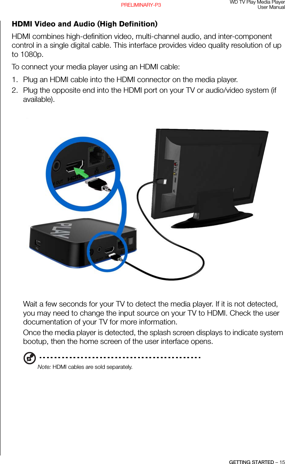 WD TV Play Media PlayerUser ManualGETTING STARTED – 15PRELIMINARY-P3HDMI Video and Audio (High Definition)HDMI combines high-definition video, multi-channel audio, and inter-component control in a single digital cable. This interface provides video quality resolution of up to 1080p.To connect your media player using an HDMI cable:1. Plug an HDMI cable into the HDMI connector on the media player.2. Plug the opposite end into the HDMI port on your TV or audio/video system (if available).Wait a few seconds for your TV to detect the media player. If it is not detected, you may need to change the input source on your TV to HDMI. Check the user documentation of your TV for more information. Once the media player is detected, the splash screen displays to indicate system bootup, then the home screen of the user interface opens.Note: HDMI cables are sold separately.