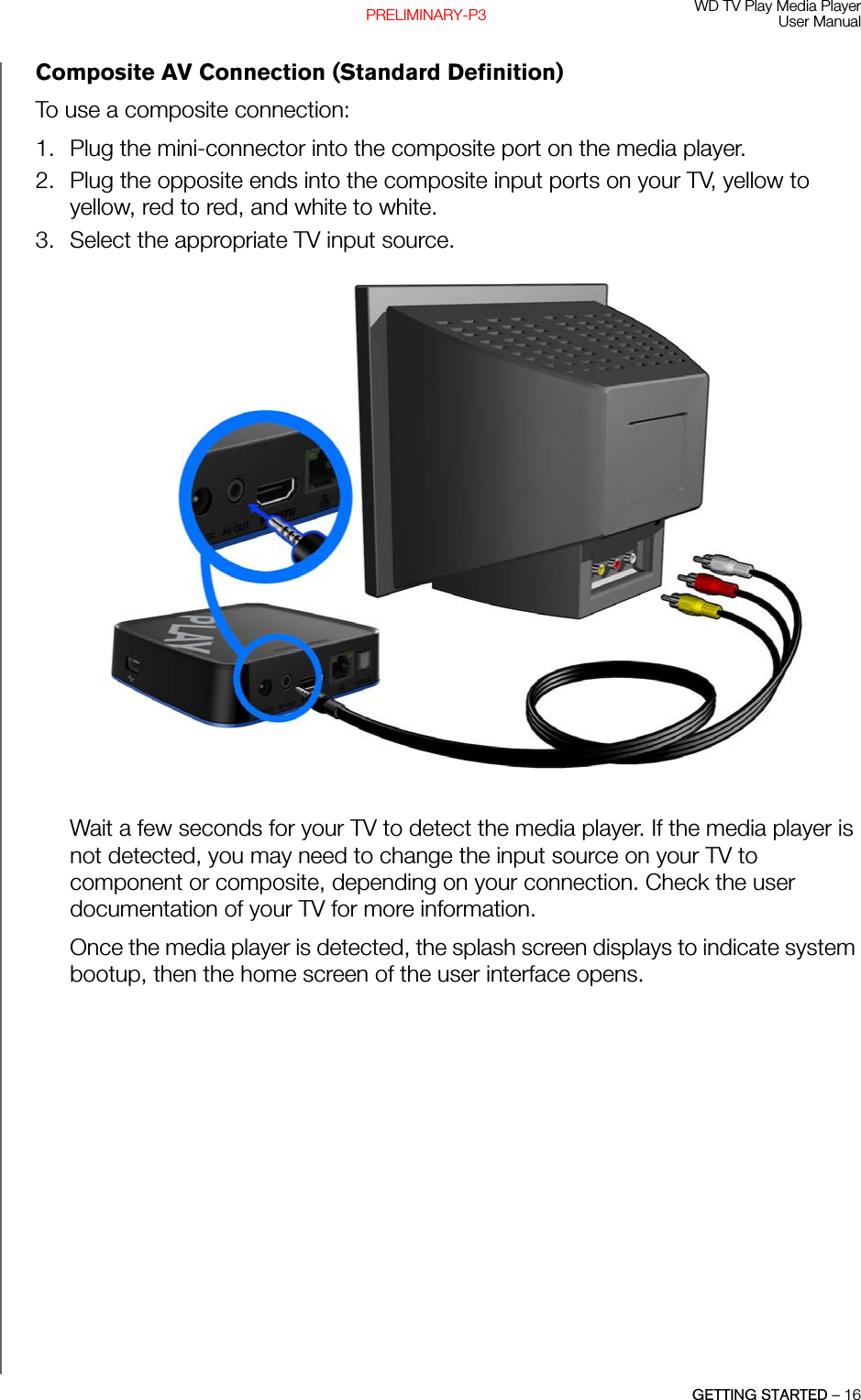 WD TV Play Media PlayerUser ManualGETTING STARTED – 16PRELIMINARY-P3Composite AV Connection (Standard Definition)To use a composite connection:1. Plug the mini-connector into the composite port on the media player.2. Plug the opposite ends into the composite input ports on your TV, yellow to yellow, red to red, and white to white.3. Select the appropriate TV input source.Wait a few seconds for your TV to detect the media player. If the media player is not detected, you may need to change the input source on your TV to component or composite, depending on your connection. Check the user documentation of your TV for more information. Once the media player is detected, the splash screen displays to indicate system bootup, then the home screen of the user interface opens.