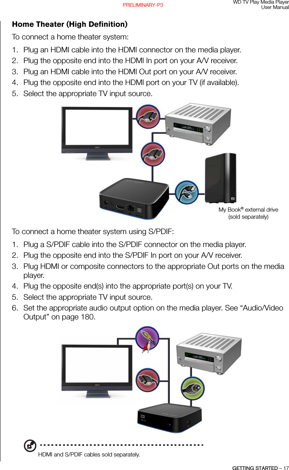 WD TV Play Media PlayerUser ManualGETTING STARTED – 17PRELIMINARY-P3Home Theater (High Definition)To connect a home theater system:1. Plug an HDMI cable into the HDMI connector on the media player.2. Plug the opposite end into the HDMI In port on your A/V receiver.3. Plug an HDMI cable into the HDMI Out port on your A/V receiver.4. Plug the opposite end into the HDMI port on your TV (if available).5. Select the appropriate TV input source.To connect a home theater system using S/PDIF:1. Plug a S/PDIF cable into the S/PDIF connector on the media player.2. Plug the opposite end into the S/PDIF In port on your A/V receiver.3. Plug HDMI or composite connectors to the appropriate Out ports on the media player.4. Plug the opposite end(s) into the appropriate port(s) on your TV.5. Select the appropriate TV input source.6. Set the appropriate audio output option on the media player. See “Audio/Video Output” on page 180. HDMI and S/PDIF cables sold separately.My Book® external drive (sold separately)