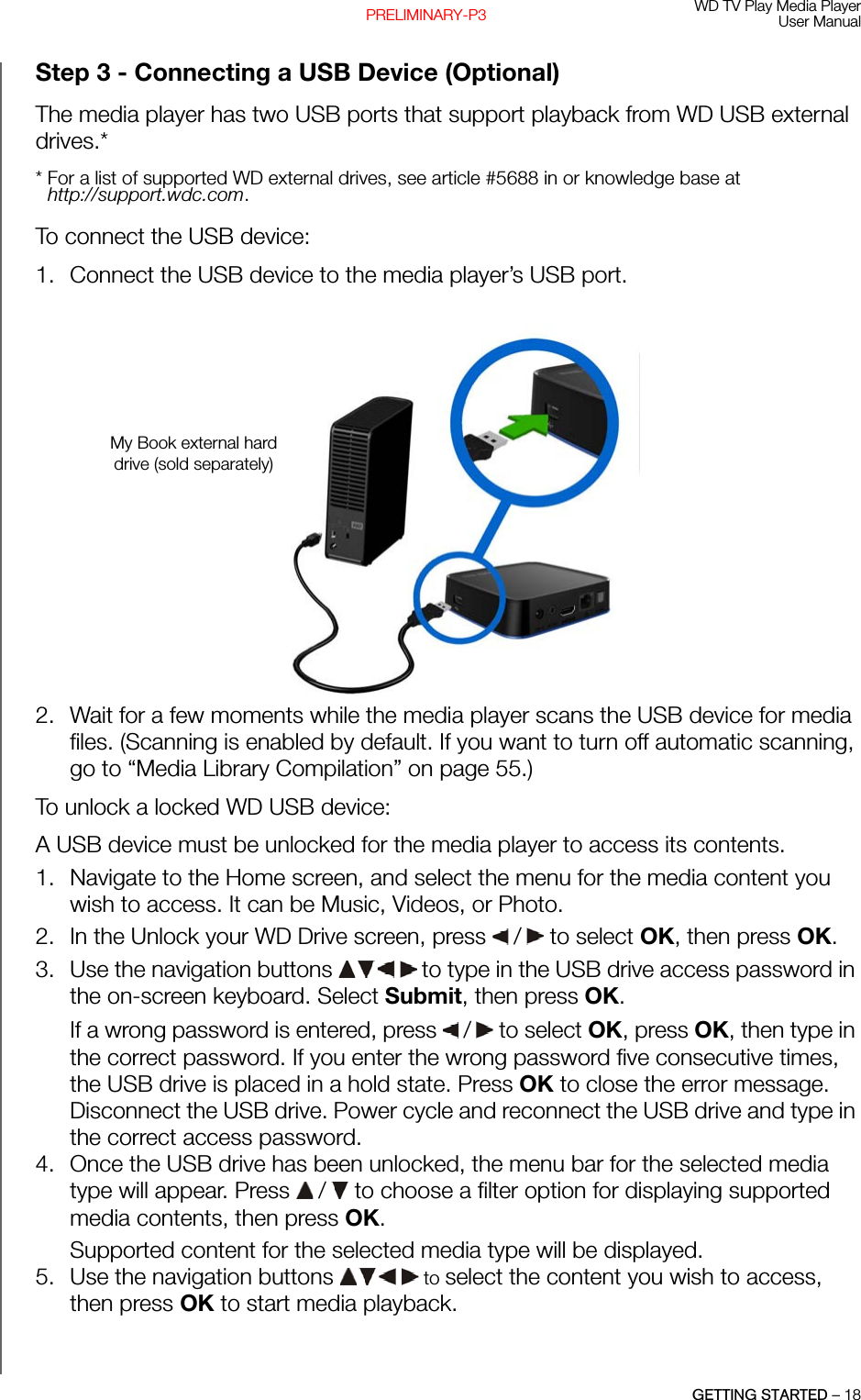 WD TV Play Media PlayerUser ManualGETTING STARTED – 18PRELIMINARY-P3Step 3 - Connecting a USB Device (Optional)The media player has two USB ports that support playback from WD USB external drives.** For a list of supported WD external drives, see article #5688 in or knowledge base at http://support.wdc.com.To connect the USB device:1. Connect the USB device to the media player’s USB port.2. Wait for a few moments while the media player scans the USB device for media files. (Scanning is enabled by default. If you want to turn off automatic scanning, go to “Media Library Compilation” on page 55.)To unlock a locked WD USB device: A USB device must be unlocked for the media player to access its contents. 1. Navigate to the Home screen, and select the menu for the media content you wish to access. It can be Music, Videos, or Photo.2. In the Unlock your WD Drive screen, press   /  to select OK, then press OK.3. Use the navigation buttons   to type in the USB drive access password in the on-screen keyboard. Select Submit, then press OK. If a wrong password is entered, press   /  to select OK, press OK, then type in the correct password. If you enter the wrong password five consecutive times, the USB drive is placed in a hold state. Press OK to close the error message. Disconnect the USB drive. Power cycle and reconnect the USB drive and type in the correct access password. 4. Once the USB drive has been unlocked, the menu bar for the selected media type will appear. Press   /  to choose a filter option for displaying supported media contents, then press OK. Supported content for the selected media type will be displayed.5. Use the navigation buttons   to select the content you wish to access, then press OK to start media playback.My Book external hard drive (sold separately)