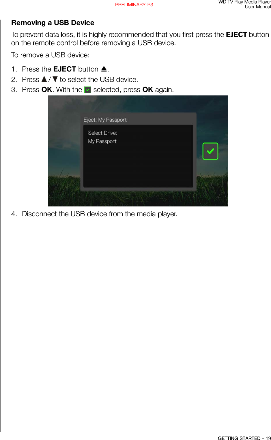 WD TV Play Media PlayerUser ManualGETTING STARTED – 19PRELIMINARY-P3Removing a USB Device To prevent data loss, it is highly recommended that you first press the EJECT button on the remote control before removing a USB device. To remove a USB device:1. Press the EJECT button  .2. Press   /  to select the USB device. 3. Press OK. With the   selected, press OK again. 4. Disconnect the USB device from the media player. 