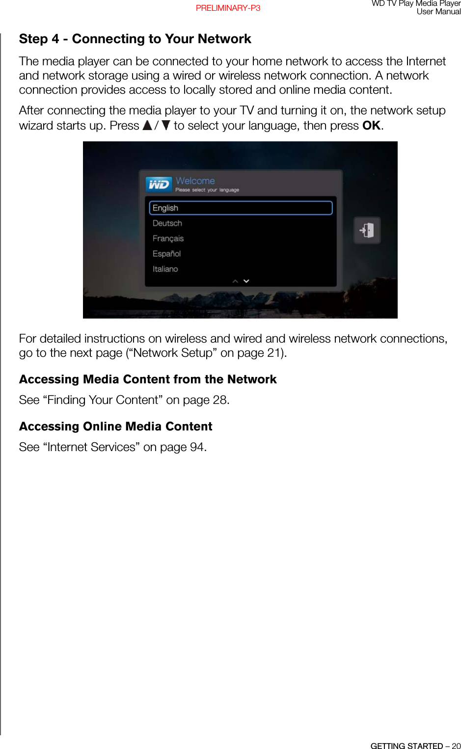 WD TV Play Media PlayerUser ManualGETTING STARTED – 20PRELIMINARY-P3Step 4 - Connecting to Your NetworkThe media player can be connected to your home network to access the Internet and network storage using a wired or wireless network connection. A network connection provides access to locally stored and online media content.After connecting the media player to your TV and turning it on, the network setup wizard starts up. Press   /  to select your language, then press OK.For detailed instructions on wireless and wired and wireless network connections, go to the next page (“Network Setup” on page 21).Accessing Media Content from the NetworkSee “Finding Your Content” on page 28.Accessing Online Media ContentSee “Internet Services” on page 94.