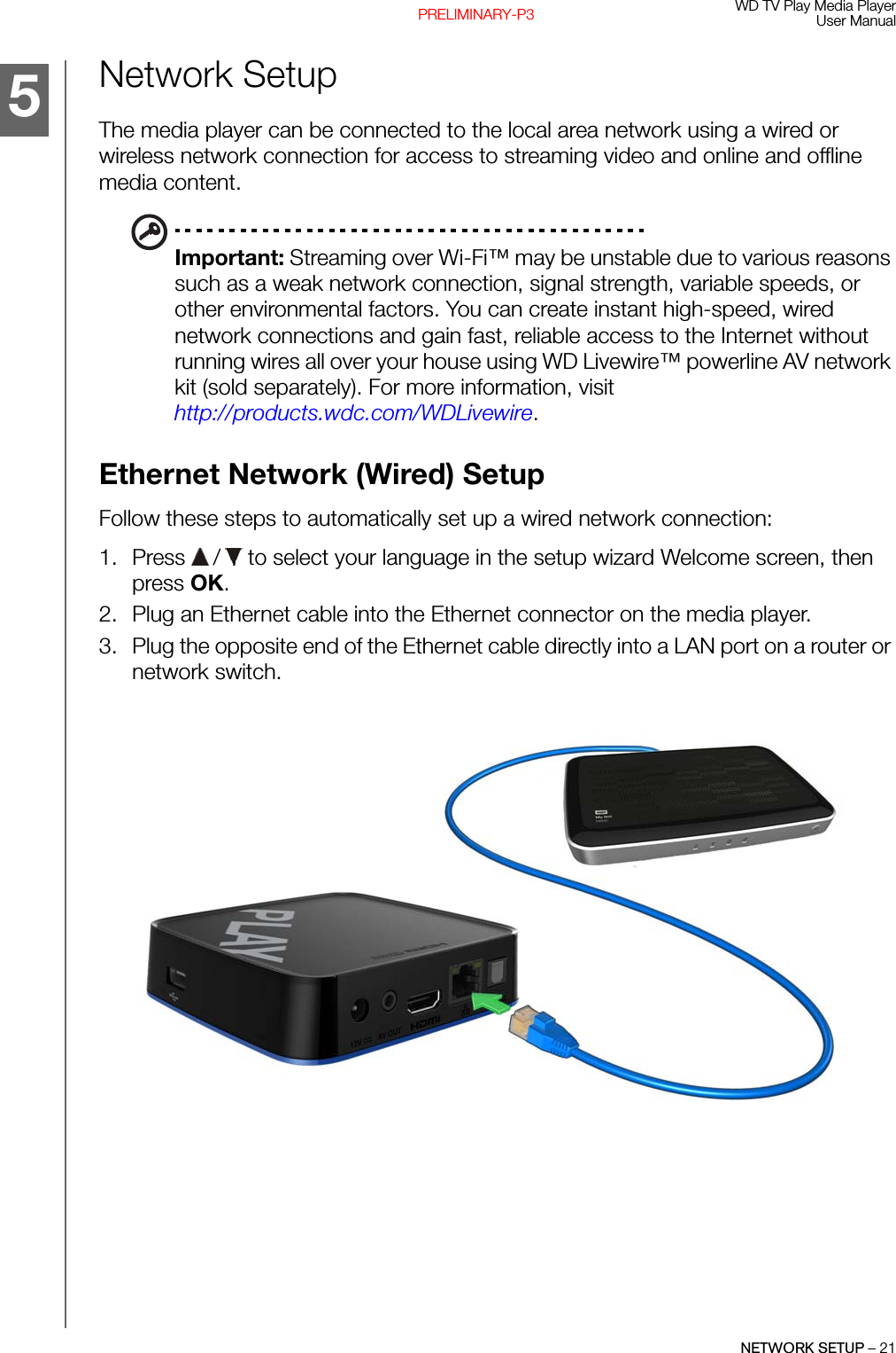 WD TV Play Media PlayerUser ManualNETWORK SETUP – 21PRELIMINARY-P3Network SetupThe media player can be connected to the local area network using a wired or wireless network connection for access to streaming video and online and offline media content.Important: Streaming over Wi-Fi™ may be unstable due to various reasons such as a weak network connection, signal strength, variable speeds, or other environmental factors. You can create instant high-speed, wired network connections and gain fast, reliable access to the Internet without running wires all over your house using WD Livewire™ powerline AV network kit (sold separately). For more information, visit http://products.wdc.com/WDLivewire.Ethernet Network (Wired) SetupFollow these steps to automatically set up a wired network connection:1. Press   /  to select your language in the setup wizard Welcome screen, then press OK.2. Plug an Ethernet cable into the Ethernet connector on the media player.3. Plug the opposite end of the Ethernet cable directly into a LAN port on a router or network switch.5