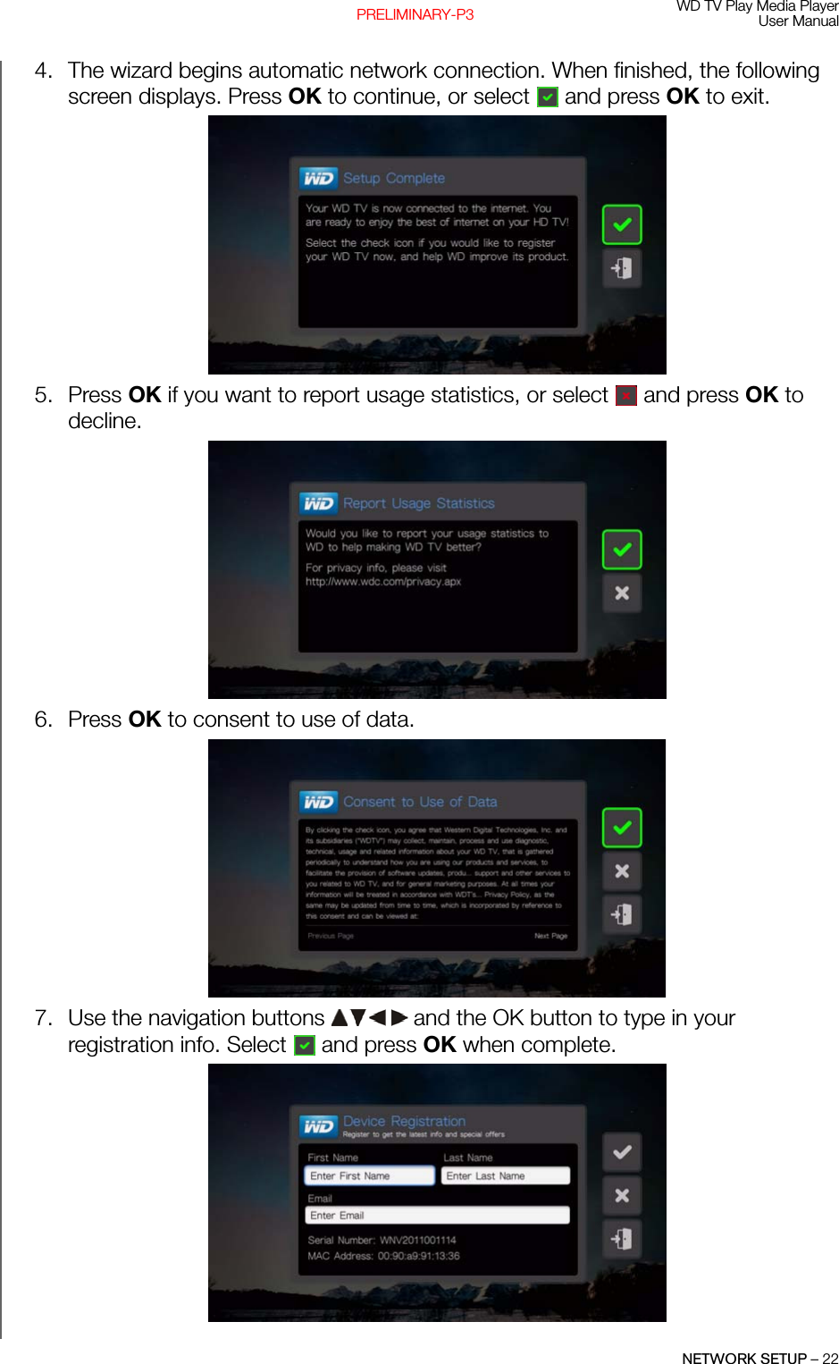 WD TV Play Media PlayerUser ManualNETWORK SETUP – 22PRELIMINARY-P34. The wizard begins automatic network connection. When finished, the following screen displays. Press OK to continue, or select  and press OK to exit.5. Press OK if you want to report usage statistics, or select  and press OK to decline.6. Press OK to consent to use of data.7. Use the navigation buttons   and the OK button to type in your registration info. Select  and press OK when complete.