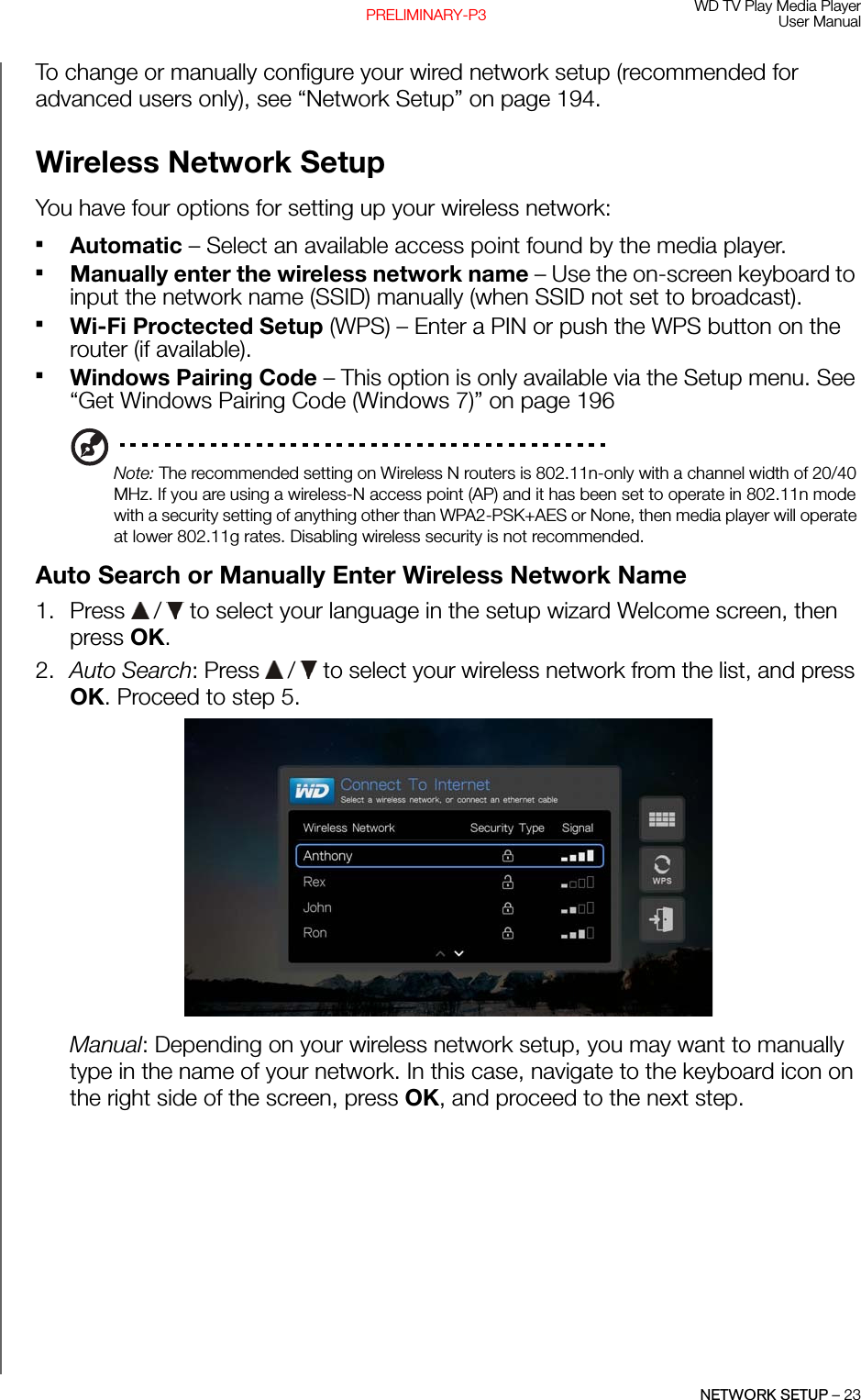 WD TV Play Media PlayerUser ManualNETWORK SETUP – 23PRELIMINARY-P3To change or manually configure your wired network setup (recommended for advanced users only), see “Network Setup” on page 194.Wireless Network SetupYou have four options for setting up your wireless network:Automatic – Select an available access point found by the media player. Manually enter the wireless network name – Use the on-screen keyboard to input the network name (SSID) manually (when SSID not set to broadcast).Wi-Fi Proctected Setup (WPS) – Enter a PIN or push the WPS button on the router (if available).Windows Pairing Code – This option is only available via the Setup menu. See “Get Windows Pairing Code (Windows 7)” on page 196Note: The recommended setting on Wireless N routers is 802.11n-only with a channel width of 20/40 MHz. If you are using a wireless-N access point (AP) and it has been set to operate in 802.11n mode with a security setting of anything other than WPA2-PSK+AES or None, then media player will operate at lower 802.11g rates. Disabling wireless security is not recommended.Auto Search or Manually Enter Wireless Network Name1. Press   /  to select your language in the setup wizard Welcome screen, then press OK.2. Auto Search: Press   /  to select your wireless network from the list, and press OK. Proceed to step 5.Manual: Depending on your wireless network setup, you may want to manually type in the name of your network. In this case, navigate to the keyboard icon on the right side of the screen, press OK, and proceed to the next step.