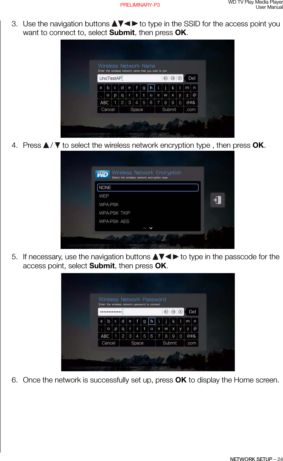 WD TV Play Media PlayerUser ManualNETWORK SETUP – 24PRELIMINARY-P33. Use the navigation buttons   to type in the SSID for the access point you want to connect to, select Submit, then press OK.4. Press   /  to select the wireless network encryption type , then press OK. 5. If necessary, use the navigation buttons   to type in the passcode for the access point, select Submit, then press OK. 6. Once the network is successfully set up, press OK to display the Home screen.