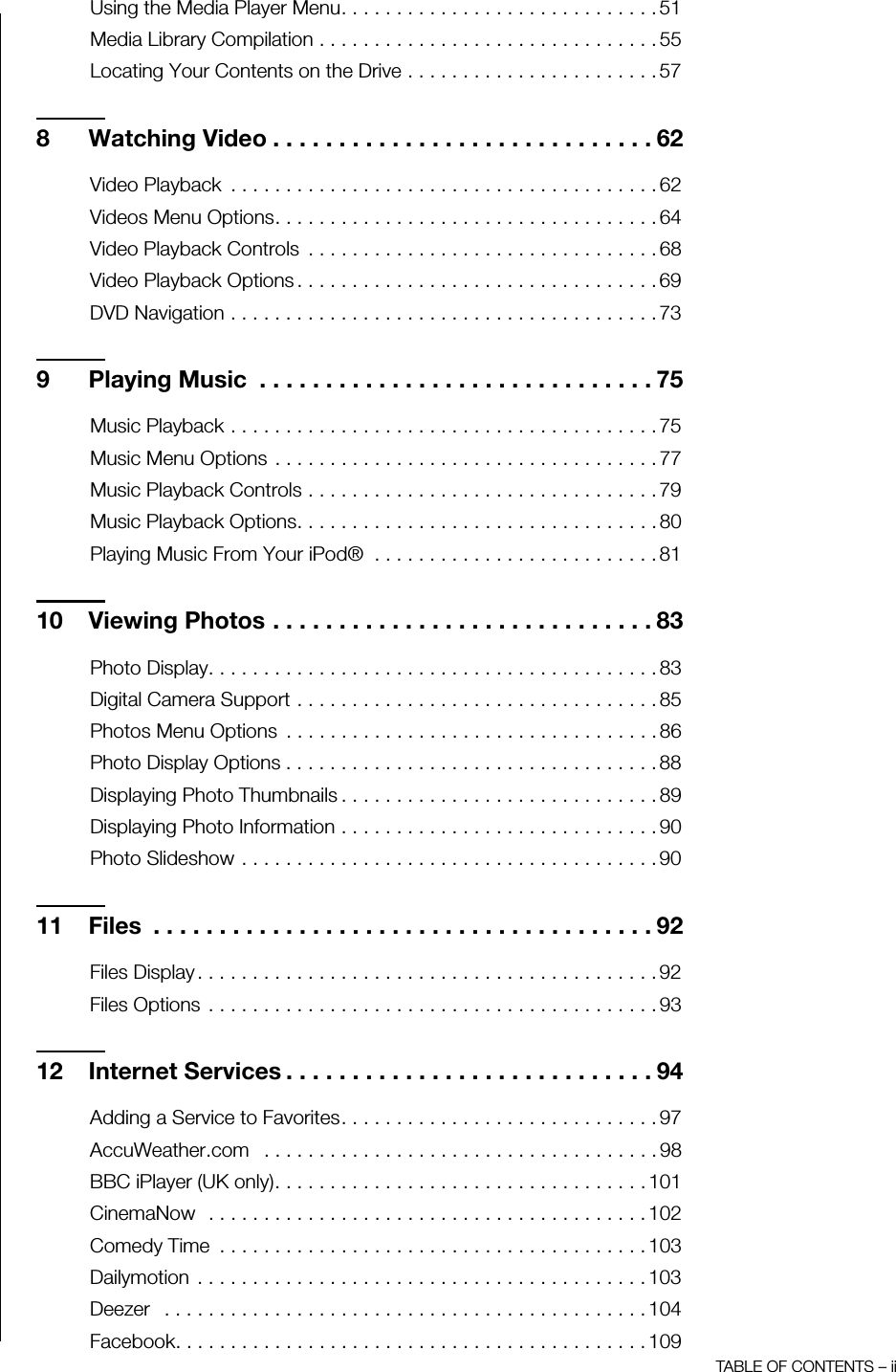 TABLE OF CONTENTS – iiUsing the Media Player Menu. . . . . . . . . . . . . . . . . . . . . . . . . . . . . 51Media Library Compilation . . . . . . . . . . . . . . . . . . . . . . . . . . . . . . . 55Locating Your Contents on the Drive . . . . . . . . . . . . . . . . . . . . . . . 578 Watching Video . . . . . . . . . . . . . . . . . . . . . . . . . . . . . 62Video Playback  . . . . . . . . . . . . . . . . . . . . . . . . . . . . . . . . . . . . . . . 62Videos Menu Options. . . . . . . . . . . . . . . . . . . . . . . . . . . . . . . . . . . 64Video Playback Controls  . . . . . . . . . . . . . . . . . . . . . . . . . . . . . . . . 68Video Playback Options . . . . . . . . . . . . . . . . . . . . . . . . . . . . . . . . . 69DVD Navigation . . . . . . . . . . . . . . . . . . . . . . . . . . . . . . . . . . . . . . . 739 Playing Music  . . . . . . . . . . . . . . . . . . . . . . . . . . . . . . 75Music Playback . . . . . . . . . . . . . . . . . . . . . . . . . . . . . . . . . . . . . . . 75Music Menu Options . . . . . . . . . . . . . . . . . . . . . . . . . . . . . . . . . . . 77Music Playback Controls . . . . . . . . . . . . . . . . . . . . . . . . . . . . . . . . 79Music Playback Options. . . . . . . . . . . . . . . . . . . . . . . . . . . . . . . . . 80Playing Music From Your iPod®  . . . . . . . . . . . . . . . . . . . . . . . . . . 8110 Viewing Photos . . . . . . . . . . . . . . . . . . . . . . . . . . . . . 83Photo Display. . . . . . . . . . . . . . . . . . . . . . . . . . . . . . . . . . . . . . . . . 83Digital Camera Support . . . . . . . . . . . . . . . . . . . . . . . . . . . . . . . . . 85Photos Menu Options  . . . . . . . . . . . . . . . . . . . . . . . . . . . . . . . . . . 86Photo Display Options . . . . . . . . . . . . . . . . . . . . . . . . . . . . . . . . . . 88Displaying Photo Thumbnails . . . . . . . . . . . . . . . . . . . . . . . . . . . . . 89Displaying Photo Information . . . . . . . . . . . . . . . . . . . . . . . . . . . . . 90Photo Slideshow . . . . . . . . . . . . . . . . . . . . . . . . . . . . . . . . . . . . . . 9011 Files  . . . . . . . . . . . . . . . . . . . . . . . . . . . . . . . . . . . . . . 92Files Display . . . . . . . . . . . . . . . . . . . . . . . . . . . . . . . . . . . . . . . . . . 92Files Options  . . . . . . . . . . . . . . . . . . . . . . . . . . . . . . . . . . . . . . . . . 9312 Internet Services . . . . . . . . . . . . . . . . . . . . . . . . . . . . 94Adding a Service to Favorites. . . . . . . . . . . . . . . . . . . . . . . . . . . . . 97AccuWeather.com   . . . . . . . . . . . . . . . . . . . . . . . . . . . . . . . . . . . . 98BBC iPlayer (UK only). . . . . . . . . . . . . . . . . . . . . . . . . . . . . . . . . . 101CinemaNow  . . . . . . . . . . . . . . . . . . . . . . . . . . . . . . . . . . . . . . . . 102Comedy Time  . . . . . . . . . . . . . . . . . . . . . . . . . . . . . . . . . . . . . . . 103Dailymotion  . . . . . . . . . . . . . . . . . . . . . . . . . . . . . . . . . . . . . . . . . 103Deezer   . . . . . . . . . . . . . . . . . . . . . . . . . . . . . . . . . . . . . . . . . . . . 104Facebook. . . . . . . . . . . . . . . . . . . . . . . . . . . . . . . . . . . . . . . . . . . 109