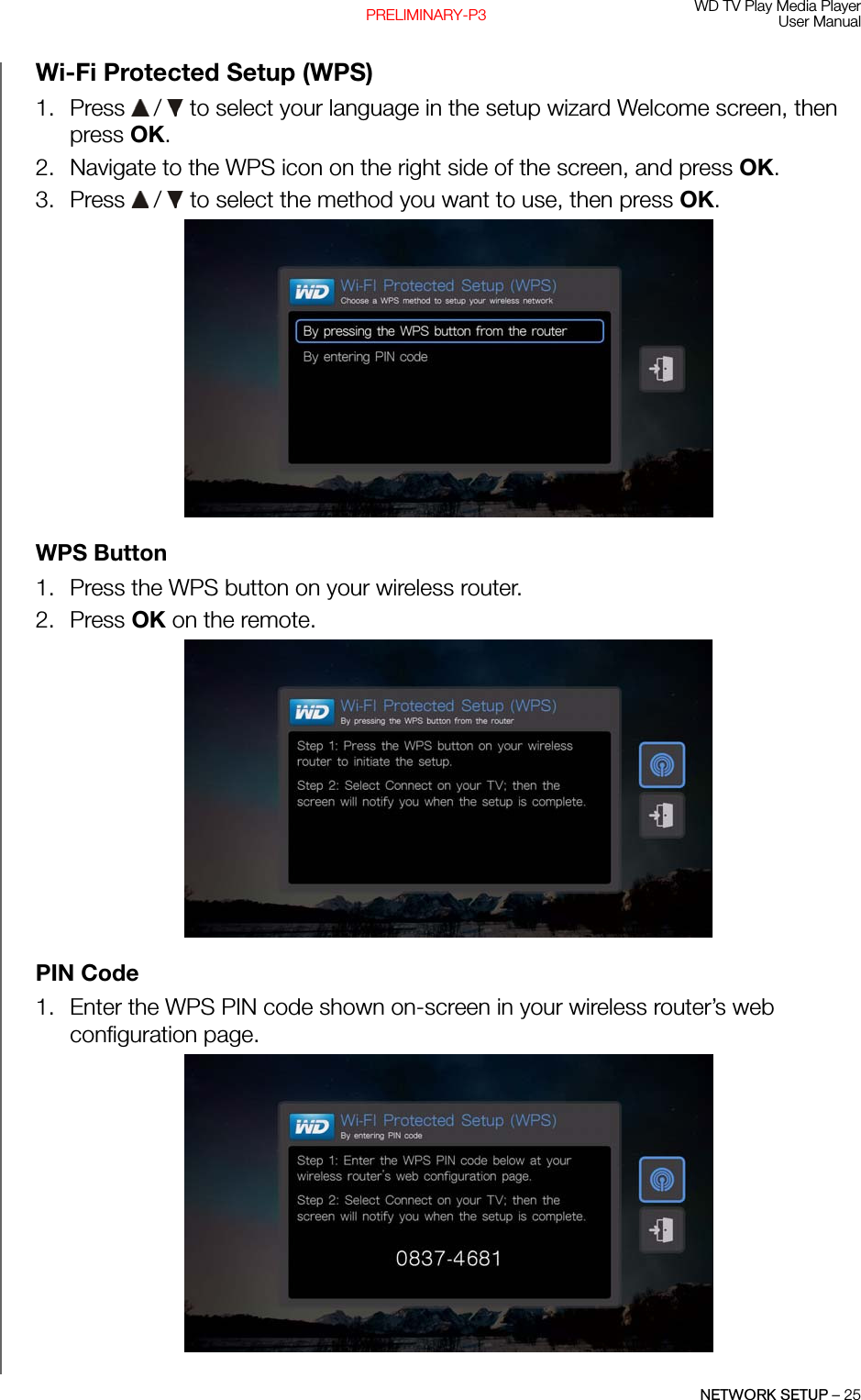 WD TV Play Media PlayerUser ManualNETWORK SETUP – 25PRELIMINARY-P3Wi-Fi Protected Setup (WPS)1. Press   /  to select your language in the setup wizard Welcome screen, then press OK.2. Navigate to the WPS icon on the right side of the screen, and press OK.3. Press   /  to select the method you want to use, then press OK. WPS Button1. Press the WPS button on your wireless router.2. Press OK on the remote. PIN Code1. Enter the WPS PIN code shown on-screen in your wireless router’s web configuration page.