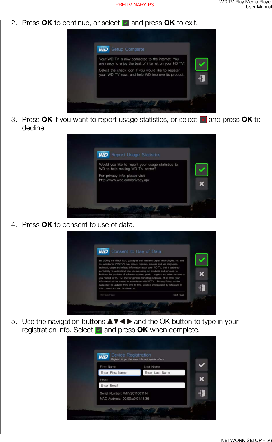 WD TV Play Media PlayerUser ManualNETWORK SETUP – 26PRELIMINARY-P32. Press OK to continue, or select  and press OK to exit.3. Press OK if you want to report usage statistics, or select  and press OK to decline.4. Press OK to consent to use of data.5. Use the navigation buttons   and the OK button to type in your registration info. Select  and press OK when complete.