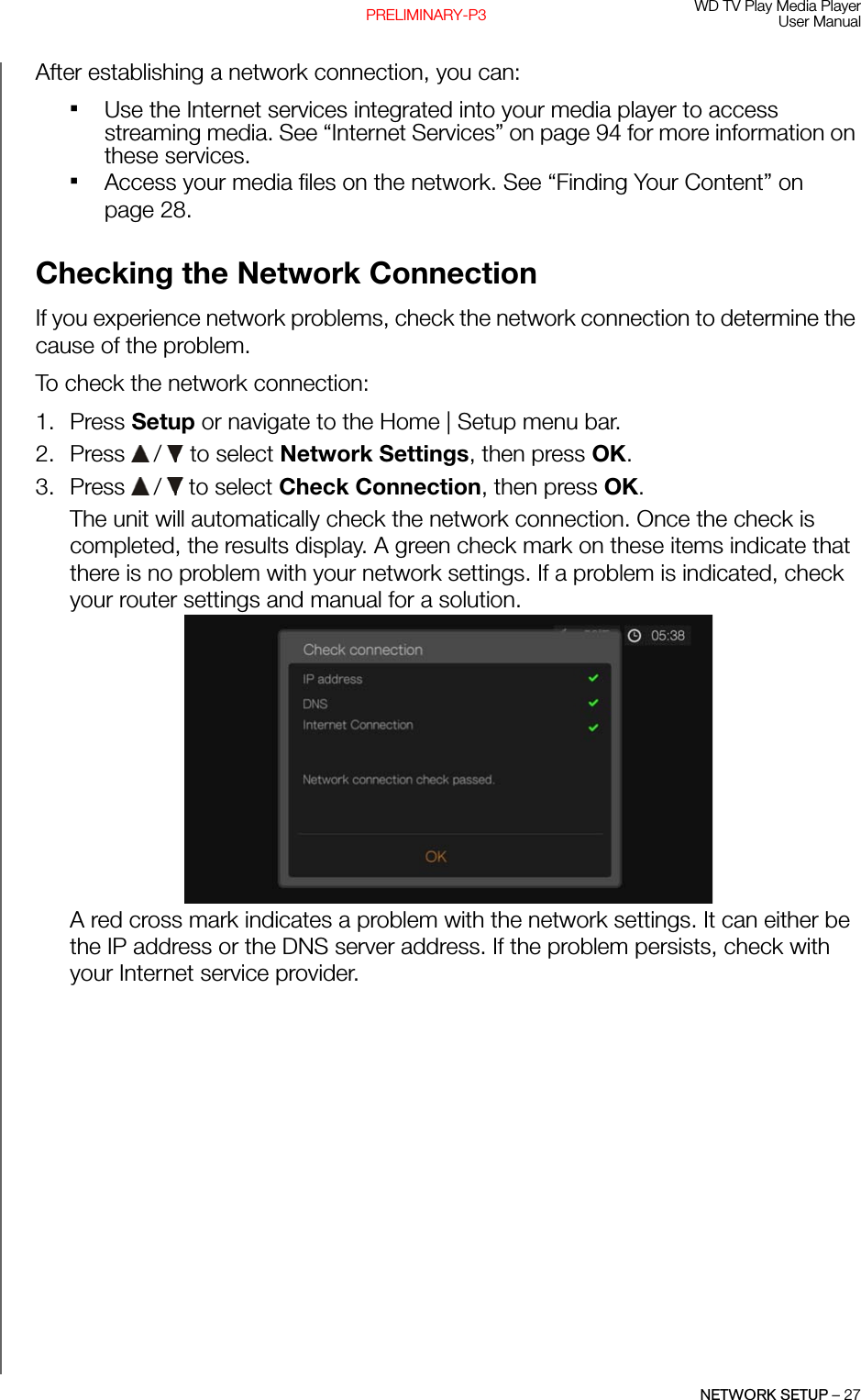 WD TV Play Media PlayerUser ManualNETWORK SETUP – 27PRELIMINARY-P3After establishing a network connection, you can:Use the Internet services integrated into your media player to access streaming media. See “Internet Services” on page 94 for more information on these services.Access your media files on the network. See “Finding Your Content” on page 28.Checking the Network ConnectionIf you experience network problems, check the network connection to determine the cause of the problem. To check the network connection: 1. Press Setup or navigate to the Home | Setup menu bar. 2. Press   /  to select Network Settings, then press OK.3. Press   /  to select Check Connection, then press OK.The unit will automatically check the network connection. Once the check is completed, the results display. A green check mark on these items indicate that there is no problem with your network settings. If a problem is indicated, check your router settings and manual for a solution. A red cross mark indicates a problem with the network settings. It can either be the IP address or the DNS server address. If the problem persists, check with your Internet service provider.