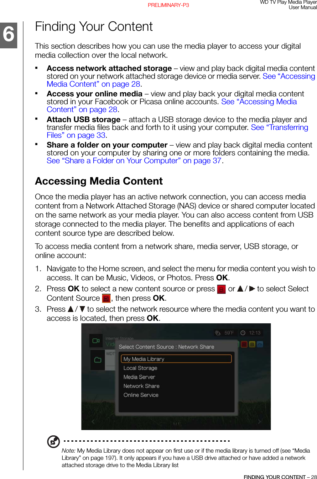 WD TV Play Media PlayerUser ManualFINDING YOUR CONTENT – 28PRELIMINARY-P3Finding Your ContentThis section describes how you can use the media player to access your digital media collection over the local network.Access network attached storage – view and play back digital media content stored on your network attached storage device or media server. See “Accessing Media Content” on page 28.Access your online media – view and play back your digital media content stored in your Facebook or Picasa online accounts. See “Accessing Media Content” on page 28.Attach USB storage – attach a USB storage device to the media player and transfer media files back and forth to it using your computer. See “Transferring Files” on page 33.Share a folder on your computer – view and play back digital media content stored on your computer by sharing one or more folders containing the media. See “Share a Folder on Your Computer” on page 37.Accessing Media ContentOnce the media player has an active network connection, you can access media content from a Network Attached Storage (NAS) device or shared computer located on the same network as your media player. You can also access content from USB storage connected to the media player. The benefits and applications of each content source type are described below.To access media content from a network share, media server, USB storage, or online account: 1. Navigate to the Home screen, and select the menu for media content you wish to access. It can be Music, Videos, or Photos. Press OK.2. Press OK to select a new content source or press   or   /  to select Select Content Source  , then press OK.3. Press   /  to select the network resource where the media content you want to access is located, then press OK.Note: My Media Library does not appear on first use or if the media library is turned off (see “Media Library” on page 197). It only appears if you have a USB drive attached or have added a network attached storage drive to the Media Library list6