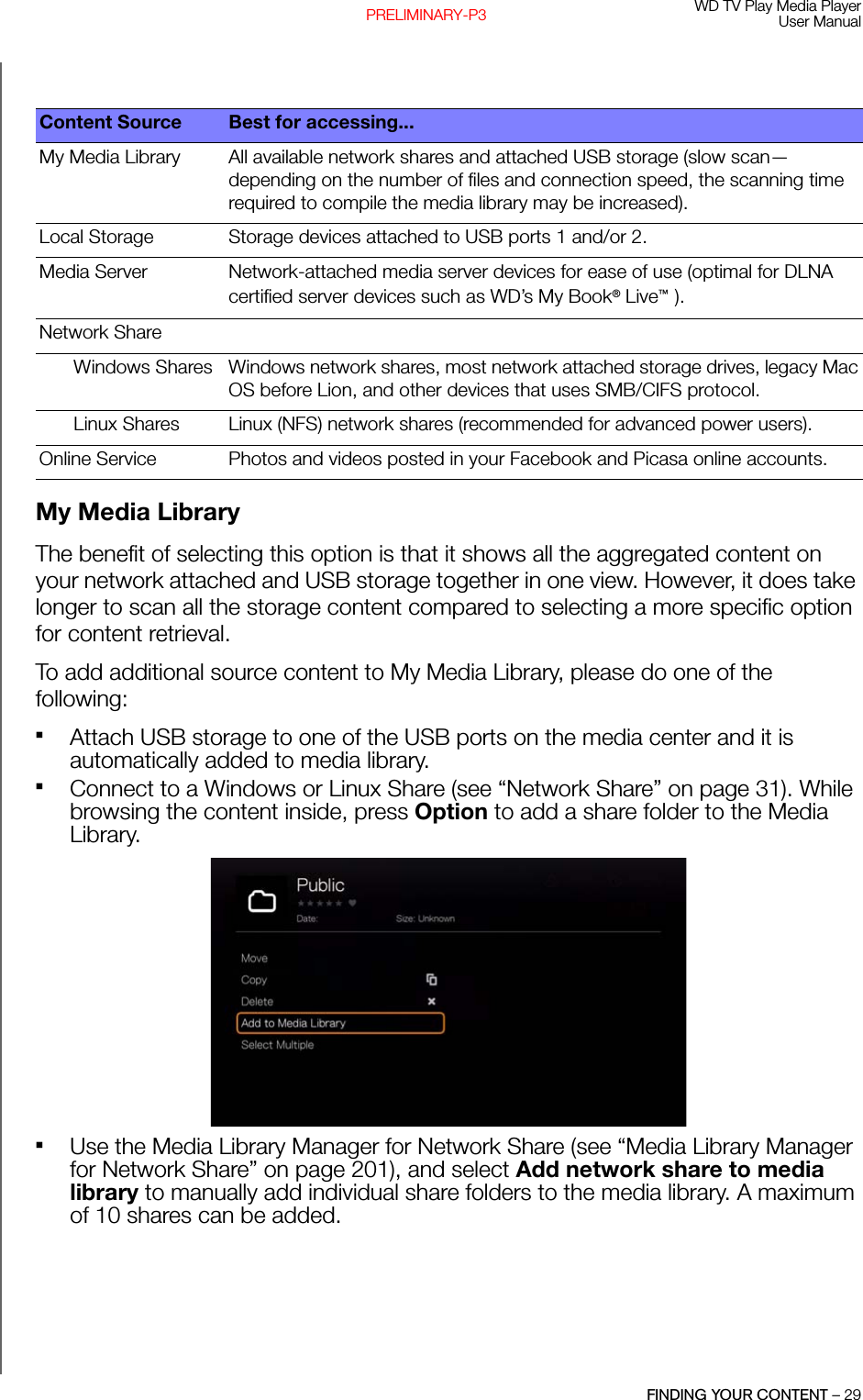 WD TV Play Media PlayerUser ManualFINDING YOUR CONTENT – 29PRELIMINARY-P3My Media LibraryThe benefit of selecting this option is that it shows all the aggregated content on your network attached and USB storage together in one view. However, it does take longer to scan all the storage content compared to selecting a more specific option for content retrieval. To add additional source content to My Media Library, please do one of the following:Attach USB storage to one of the USB ports on the media center and it is automatically added to media library.Connect to a Windows or Linux Share (see “Network Share” on page 31). While browsing the content inside, press Option to add a share folder to the Media Library. Use the Media Library Manager for Network Share (see “Media Library Manager for Network Share” on page 201), and select Add network share to media library to manually add individual share folders to the media library. A maximum of 10 shares can be added.Content Source Best for accessing...My Media Library All available network shares and attached USB storage (slow scan—depending on the number of files and connection speed, the scanning time required to compile the media library may be increased).Local Storage Storage devices attached to USB ports 1 and/or 2.Media Server Network-attached media server devices for ease of use (optimal for DLNA certified server devices such as WD’s My Book® Live™ ).Network ShareWindows Shares Windows network shares, most network attached storage drives, legacy Mac OS before Lion, and other devices that uses SMB/CIFS protocol.Linux Shares Linux (NFS) network shares (recommended for advanced power users).Online Service Photos and videos posted in your Facebook and Picasa online accounts.