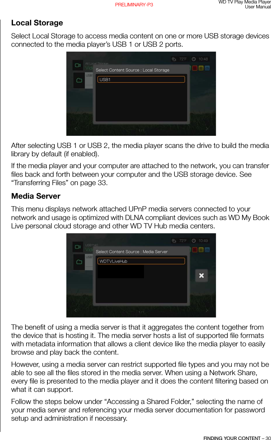 WD TV Play Media PlayerUser ManualFINDING YOUR CONTENT – 30PRELIMINARY-P3Local StorageSelect Local Storage to access media content on one or more USB storage devices connected to the media player’s USB 1 or USB 2 ports. After selecting USB 1 or USB 2, the media player scans the drive to build the media library by default (if enabled).If the media player and your computer are attached to the network, you can transfer files back and forth between your computer and the USB storage device. See “Transferring Files” on page 33. Media ServerThis menu displays network attached UPnP media servers connected to your network and usage is optimized with DLNA compliant devices such as WD My Book Live personal cloud storage and other WD TV Hub media centers. The benefit of using a media server is that it aggregates the content together from the device that is hosting it. The media server hosts a list of supported file formats with metadata information that allows a client device like the media player to easily browse and play back the content. However, using a media server can restrict supported file types and you may not be able to see all the files stored in the media server. When using a Network Share, every file is presented to the media player and it does the content filtering based on what it can support. Follow the steps below under “Accessing a Shared Folder,” selecting the name of your media server and referencing your media server documentation for password setup and administration if necessary.