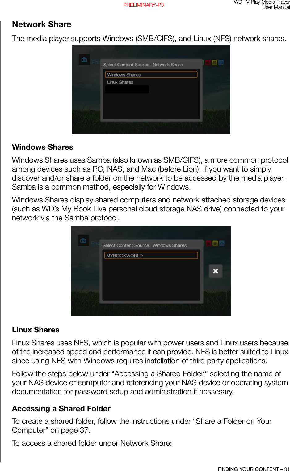 WD TV Play Media PlayerUser ManualFINDING YOUR CONTENT – 31PRELIMINARY-P3Network ShareThe media player supports Windows (SMB/CIFS), and Linux (NFS) network shares. Windows SharesWindows Shares uses Samba (also known as SMB/CIFS), a more common protocol among devices such as PC, NAS, and Mac (before Lion). If you want to simply discover and/or share a folder on the network to be accessed by the media player, Samba is a common method, especially for Windows.Windows Shares display shared computers and network attached storage devices (such as WD’s My Book Live personal cloud storage NAS drive) connected to your network via the Samba protocol.Linux Shares Linux Shares uses NFS, which is popular with power users and Linux users because of the increased speed and performance it can provide. NFS is better suited to Linux since using NFS with Windows requires installation of third party applications.Follow the steps below under “Accessing a Shared Folder,” selecting the name of your NAS device or computer and referencing your NAS device or operating system documentation for password setup and administration if nessesary.Accessing a Shared FolderTo create a shared folder, follow the instructions under “Share a Folder on Your Computer” on page 37.To access a shared folder under Network Share: