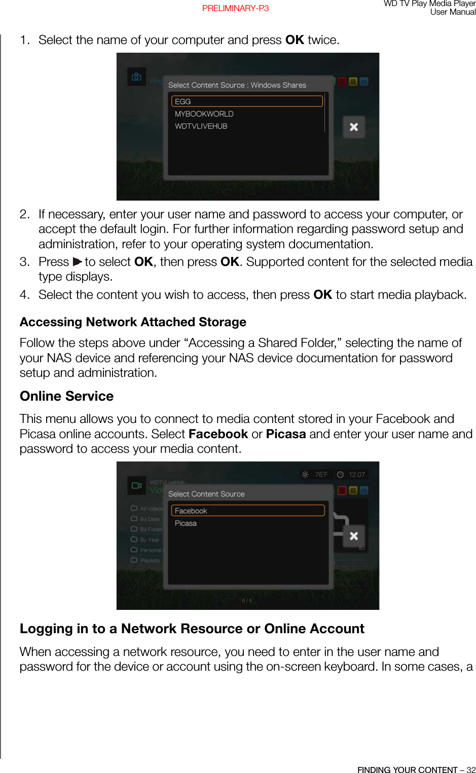 WD TV Play Media PlayerUser ManualFINDING YOUR CONTENT – 32PRELIMINARY-P31. Select the name of your computer and press OK twice.2. If necessary, enter your user name and password to access your computer, or accept the default login. For further information regarding password setup and administration, refer to your operating system documentation.3. Press   to select OK, then press OK. Supported content for the selected media type displays. 4. Select the content you wish to access, then press OK to start media playback.Accessing Network Attached StorageFollow the steps above under “Accessing a Shared Folder,” selecting the name of your NAS device and referencing your NAS device documentation for password setup and administration.Online ServiceThis menu allows you to connect to media content stored in your Facebook and Picasa online accounts. Select Facebook or Picasa and enter your user name and password to access your media content. Logging in to a Network Resource or Online AccountWhen accessing a network resource, you need to enter in the user name and password for the device or account using the on-screen keyboard. In some cases, a 