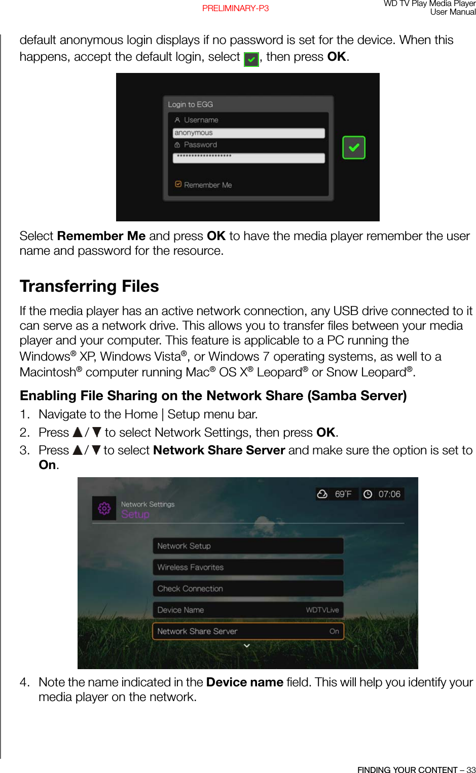 WD TV Play Media PlayerUser ManualFINDING YOUR CONTENT – 33PRELIMINARY-P3default anonymous login displays if no password is set for the device. When this happens, accept the default login, select , then press OK.Select Remember Me and press OK to have the media player remember the user name and password for the resource.Transferring FilesIf the media player has an active network connection, any USB drive connected to it can serve as a network drive. This allows you to transfer files between your media player and your computer. This feature is applicable to a PC running the Windows® XP, Windows Vista®, or Windows 7 operating systems, as well to a Macintosh® computer running Mac® OS X® Leopard® or Snow Leopard®. Enabling File Sharing on the Network Share (Samba Server)1. Navigate to the Home | Setup menu bar. 2. Press   /  to select Network Settings, then press OK. 3. Press   /  to select Network Share Server and make sure the option is set to On.4. Note the name indicated in the Device name field. This will help you identify your media player on the network. 