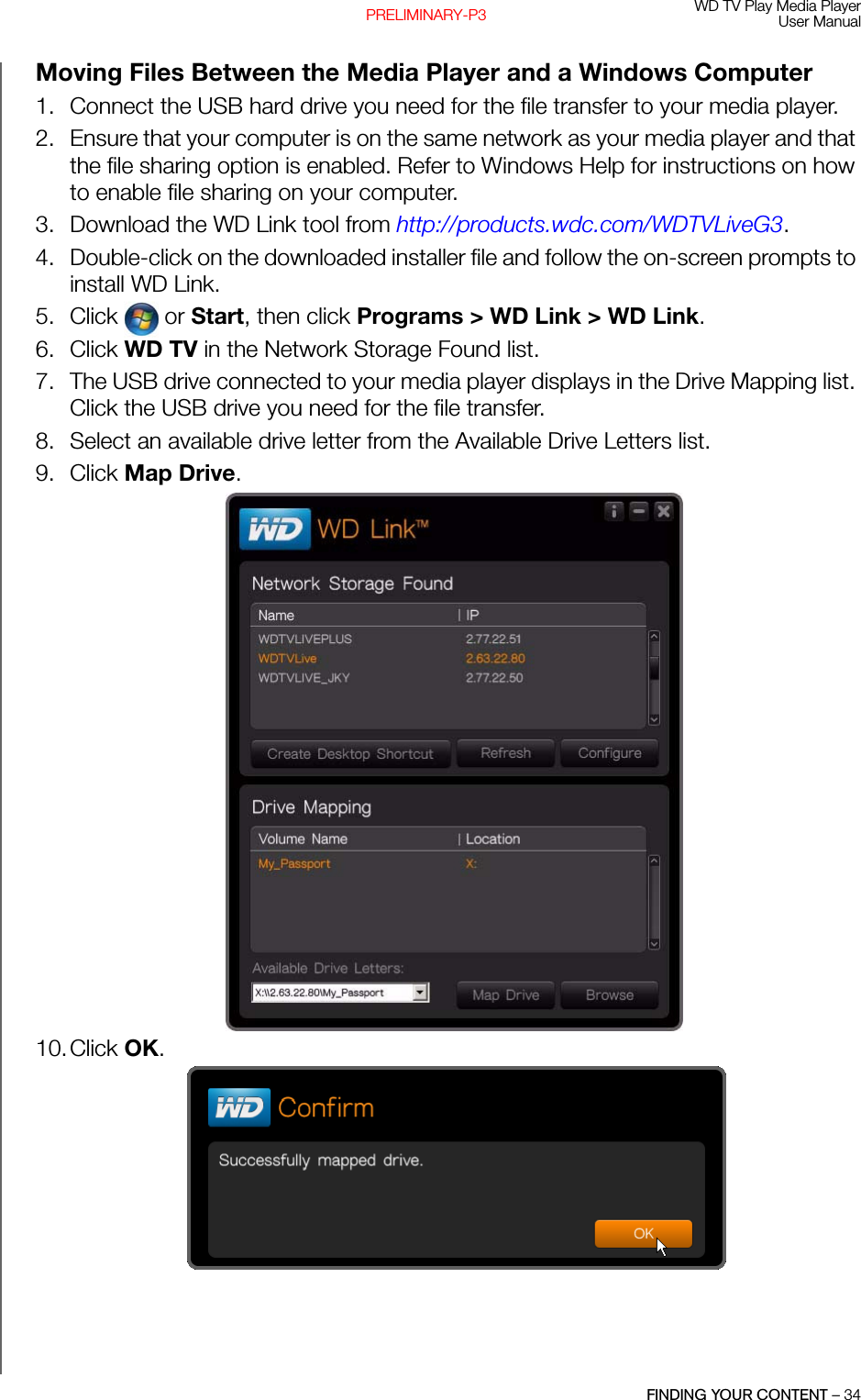 WD TV Play Media PlayerUser ManualFINDING YOUR CONTENT – 34PRELIMINARY-P3Moving Files Between the Media Player and a Windows Computer1. Connect the USB hard drive you need for the file transfer to your media player.2. Ensure that your computer is on the same network as your media player and that the file sharing option is enabled. Refer to Windows Help for instructions on how to enable file sharing on your computer. 3. Download the WD Link tool from http://products.wdc.com/WDTVLiveG3. 4. Double-click on the downloaded installer file and follow the on-screen prompts to install WD Link.5. Click  or Start, then click Programs &gt; WD Link &gt; WD Link. 6. Click WD TV in the Network Storage Found list. 7. The USB drive connected to your media player displays in the Drive Mapping list. Click the USB drive you need for the file transfer.8. Select an available drive letter from the Available Drive Letters list.9. Click Map Drive. 10.Click OK.