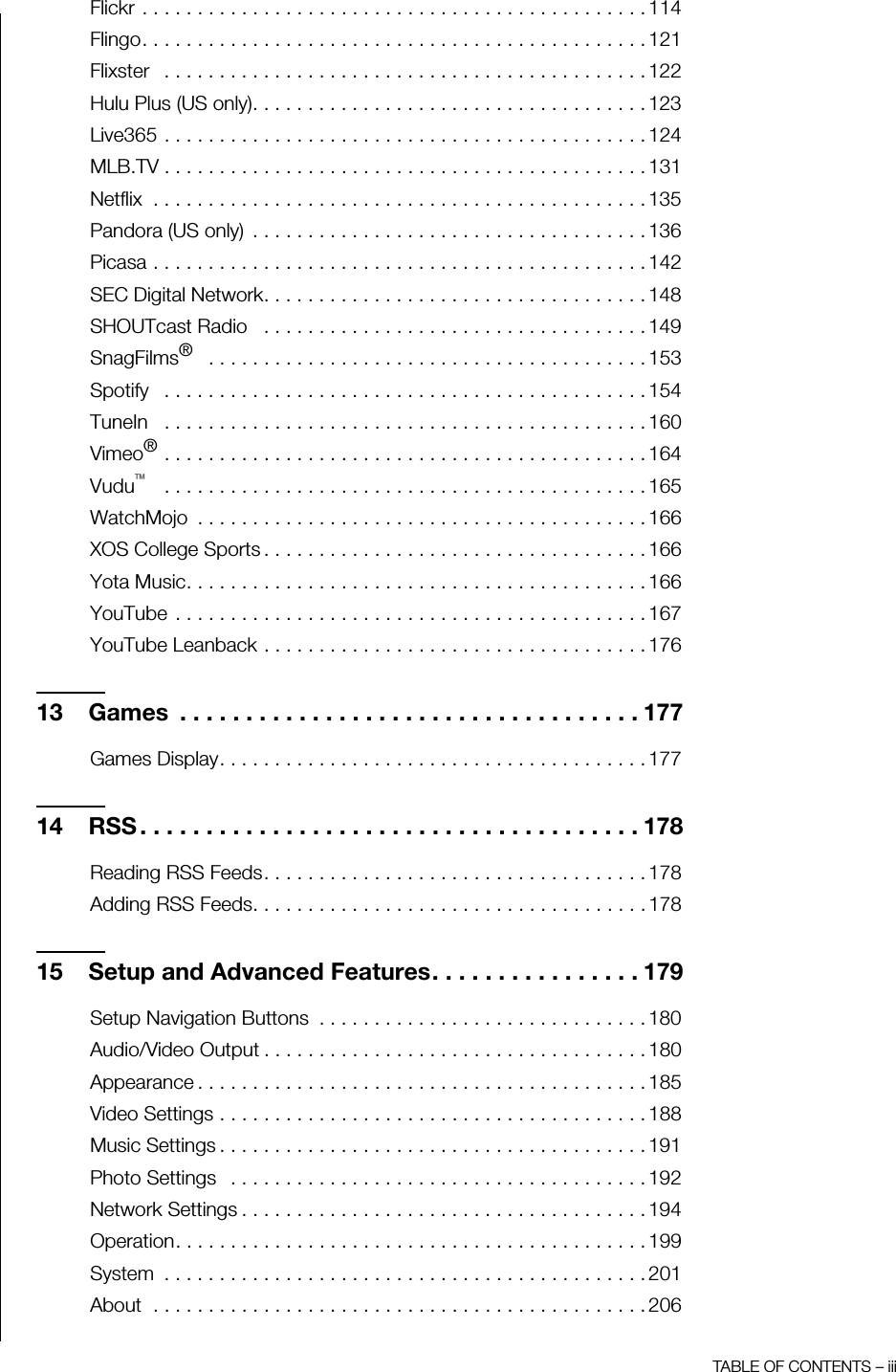 TABLE OF CONTENTS – iiiFlickr . . . . . . . . . . . . . . . . . . . . . . . . . . . . . . . . . . . . . . . . . . . . . . 114Flingo. . . . . . . . . . . . . . . . . . . . . . . . . . . . . . . . . . . . . . . . . . . . . . 121Flixster   . . . . . . . . . . . . . . . . . . . . . . . . . . . . . . . . . . . . . . . . . . . . 122Hulu Plus (US only). . . . . . . . . . . . . . . . . . . . . . . . . . . . . . . . . . . . 123Live365 . . . . . . . . . . . . . . . . . . . . . . . . . . . . . . . . . . . . . . . . . . . . 124MLB.TV . . . . . . . . . . . . . . . . . . . . . . . . . . . . . . . . . . . . . . . . . . . . 131Netflix  . . . . . . . . . . . . . . . . . . . . . . . . . . . . . . . . . . . . . . . . . . . . . 135Pandora (US only)  . . . . . . . . . . . . . . . . . . . . . . . . . . . . . . . . . . . . 136Picasa . . . . . . . . . . . . . . . . . . . . . . . . . . . . . . . . . . . . . . . . . . . . . 142SEC Digital Network. . . . . . . . . . . . . . . . . . . . . . . . . . . . . . . . . . . 148SHOUTcast Radio   . . . . . . . . . . . . . . . . . . . . . . . . . . . . . . . . . . . 149SnagFilms®   . . . . . . . . . . . . . . . . . . . . . . . . . . . . . . . . . . . . . . . . 153Spotify   . . . . . . . . . . . . . . . . . . . . . . . . . . . . . . . . . . . . . . . . . . . . 154TuneIn   . . . . . . . . . . . . . . . . . . . . . . . . . . . . . . . . . . . . . . . . . . . . 160Vimeo® . . . . . . . . . . . . . . . . . . . . . . . . . . . . . . . . . . . . . . . . . . . . 164Vudu™   . . . . . . . . . . . . . . . . . . . . . . . . . . . . . . . . . . . . . . . . . . . . 165WatchMojo  . . . . . . . . . . . . . . . . . . . . . . . . . . . . . . . . . . . . . . . . . 166XOS College Sports . . . . . . . . . . . . . . . . . . . . . . . . . . . . . . . . . . . 166Yota Music. . . . . . . . . . . . . . . . . . . . . . . . . . . . . . . . . . . . . . . . . . 166YouTube  . . . . . . . . . . . . . . . . . . . . . . . . . . . . . . . . . . . . . . . . . . . 167YouTube Leanback . . . . . . . . . . . . . . . . . . . . . . . . . . . . . . . . . . . 17613 Games  . . . . . . . . . . . . . . . . . . . . . . . . . . . . . . . . . . . 177Games Display. . . . . . . . . . . . . . . . . . . . . . . . . . . . . . . . . . . . . . . 17714 RSS . . . . . . . . . . . . . . . . . . . . . . . . . . . . . . . . . . . . . . 178Reading RSS Feeds. . . . . . . . . . . . . . . . . . . . . . . . . . . . . . . . . . . 178Adding RSS Feeds. . . . . . . . . . . . . . . . . . . . . . . . . . . . . . . . . . . . 17815 Setup and Advanced Features. . . . . . . . . . . . . . . . 179Setup Navigation Buttons  . . . . . . . . . . . . . . . . . . . . . . . . . . . . . . 180Audio/Video Output . . . . . . . . . . . . . . . . . . . . . . . . . . . . . . . . . . . 180Appearance . . . . . . . . . . . . . . . . . . . . . . . . . . . . . . . . . . . . . . . . . 185Video Settings . . . . . . . . . . . . . . . . . . . . . . . . . . . . . . . . . . . . . . . 188Music Settings . . . . . . . . . . . . . . . . . . . . . . . . . . . . . . . . . . . . . . . 191Photo Settings   . . . . . . . . . . . . . . . . . . . . . . . . . . . . . . . . . . . . . . 192Network Settings . . . . . . . . . . . . . . . . . . . . . . . . . . . . . . . . . . . . . 194Operation. . . . . . . . . . . . . . . . . . . . . . . . . . . . . . . . . . . . . . . . . . . 199System  . . . . . . . . . . . . . . . . . . . . . . . . . . . . . . . . . . . . . . . . . . . . 201About  . . . . . . . . . . . . . . . . . . . . . . . . . . . . . . . . . . . . . . . . . . . . . 206