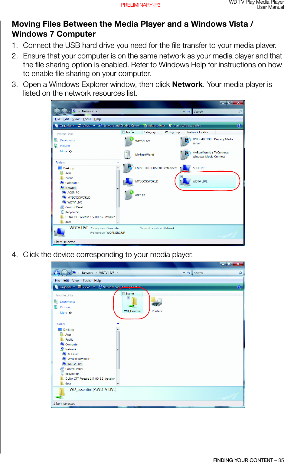 WD TV Play Media PlayerUser ManualFINDING YOUR CONTENT – 35PRELIMINARY-P3Moving Files Between the Media Player and a Windows Vista / Windows 7 Computer1. Connect the USB hard drive you need for the file transfer to your media player. 2. Ensure that your computer is on the same network as your media player and that the file sharing option is enabled. Refer to Windows Help for instructions on how to enable file sharing on your computer. 3. Open a Windows Explorer window, then click Network. Your media player is listed on the network resources list.4. Click the device corresponding to your media player.