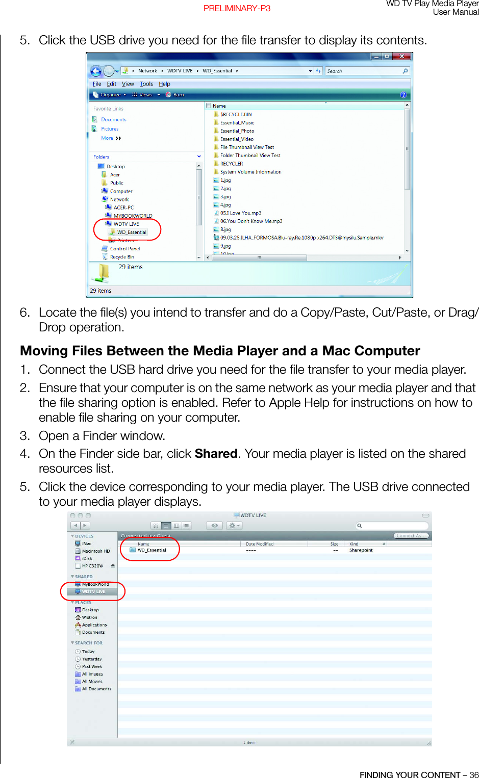 WD TV Play Media PlayerUser ManualFINDING YOUR CONTENT – 36PRELIMINARY-P35. Click the USB drive you need for the file transfer to display its contents. 6. Locate the file(s) you intend to transfer and do a Copy/Paste, Cut/Paste, or Drag/Drop operation.Moving Files Between the Media Player and a Mac Computer1. Connect the USB hard drive you need for the file transfer to your media player. 2. Ensure that your computer is on the same network as your media player and that the file sharing option is enabled. Refer to Apple Help for instructions on how to enable file sharing on your computer. 3. Open a Finder window. 4. On the Finder side bar, click Shared. Your media player is listed on the shared resources list.5. Click the device corresponding to your media player. The USB drive connected to your media player displays.