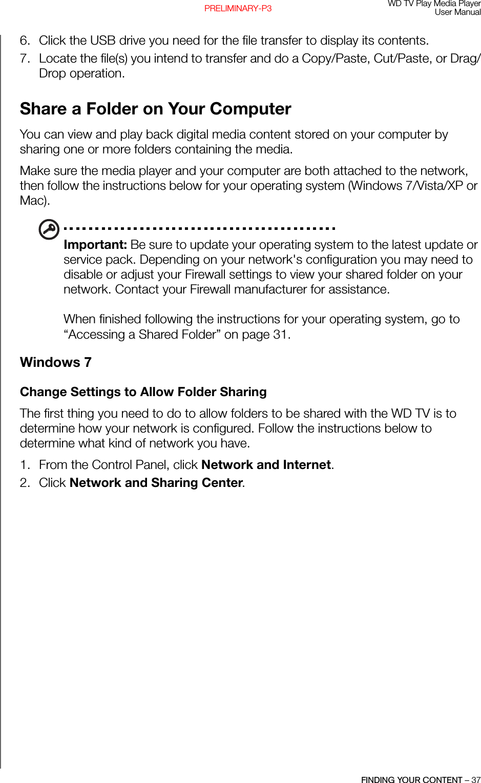 WD TV Play Media PlayerUser ManualFINDING YOUR CONTENT – 37PRELIMINARY-P36. Click the USB drive you need for the file transfer to display its contents. 7. Locate the file(s) you intend to transfer and do a Copy/Paste, Cut/Paste, or Drag/Drop operation.Share a Folder on Your ComputerYou can view and play back digital media content stored on your computer by sharing one or more folders containing the media.Make sure the media player and your computer are both attached to the network, then follow the instructions below for your operating system (Windows 7/Vista/XP or Mac).Important: Be sure to update your operating system to the latest update or service pack. Depending on your network&apos;s configuration you may need to disable or adjust your Firewall settings to view your shared folder on your network. Contact your Firewall manufacturer for assistance.When finished following the instructions for your operating system, go to “Accessing a Shared Folder” on page 31.Windows 7Change Settings to Allow Folder SharingThe first thing you need to do to allow folders to be shared with the WD TV is to determine how your network is configured. Follow the instructions below to determine what kind of network you have.1. From the Control Panel, click Network and Internet.2. Click Network and Sharing Center.