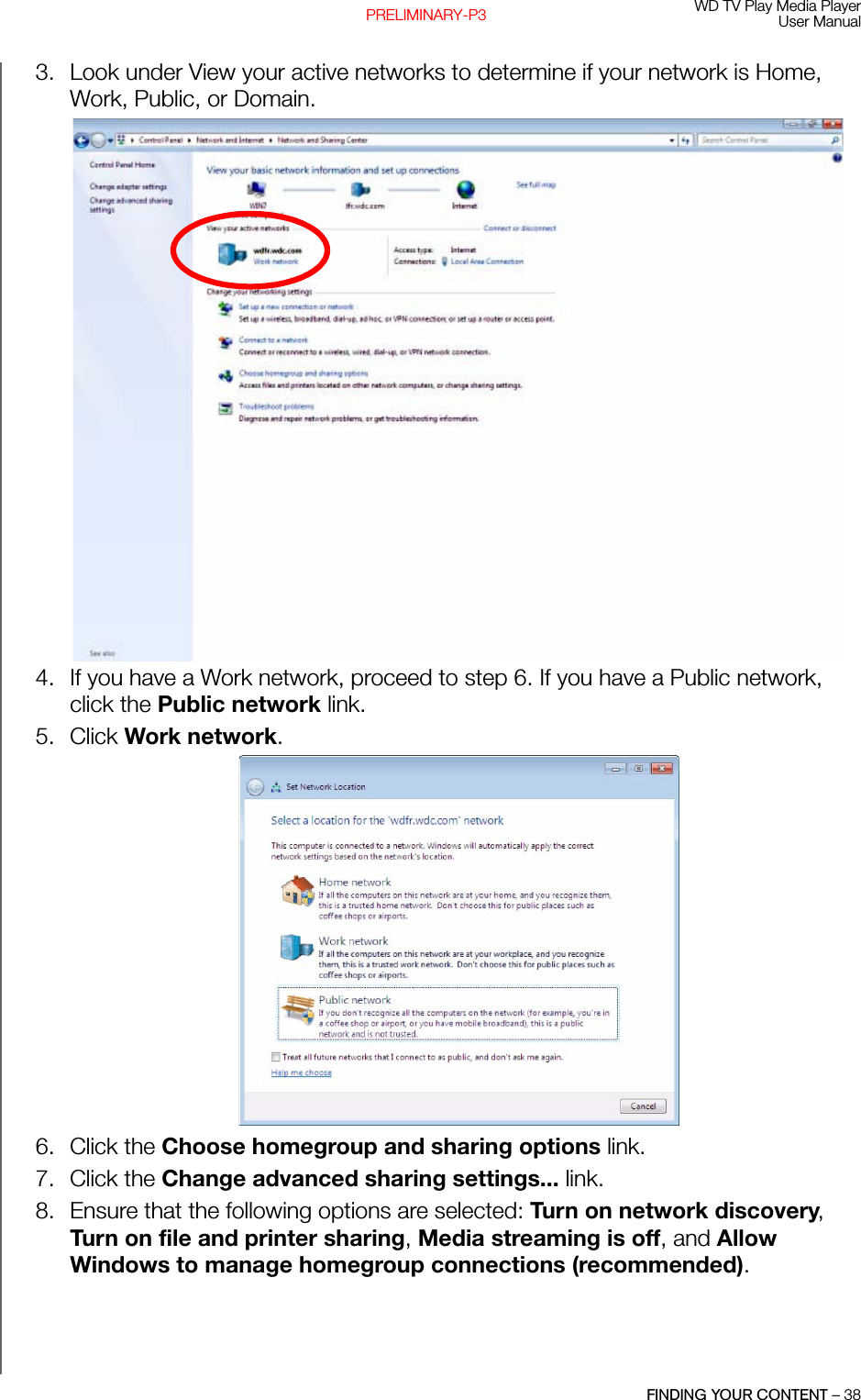 WD TV Play Media PlayerUser ManualFINDING YOUR CONTENT – 38PRELIMINARY-P33. Look under View your active networks to determine if your network is Home, Work, Public, or Domain.W4. If you have a Work network, proceed to step 6. If you have a Public network, click the Public network link.5. Click Work network. 6. Click the Choose homegroup and sharing options link.7. Click the Change advanced sharing settings... link. 8. Ensure that the following options are selected: Turn on network discovery, Turn on file and printer sharing, Media streaming is off, and Allow Windows to manage homegroup connections (recommended).