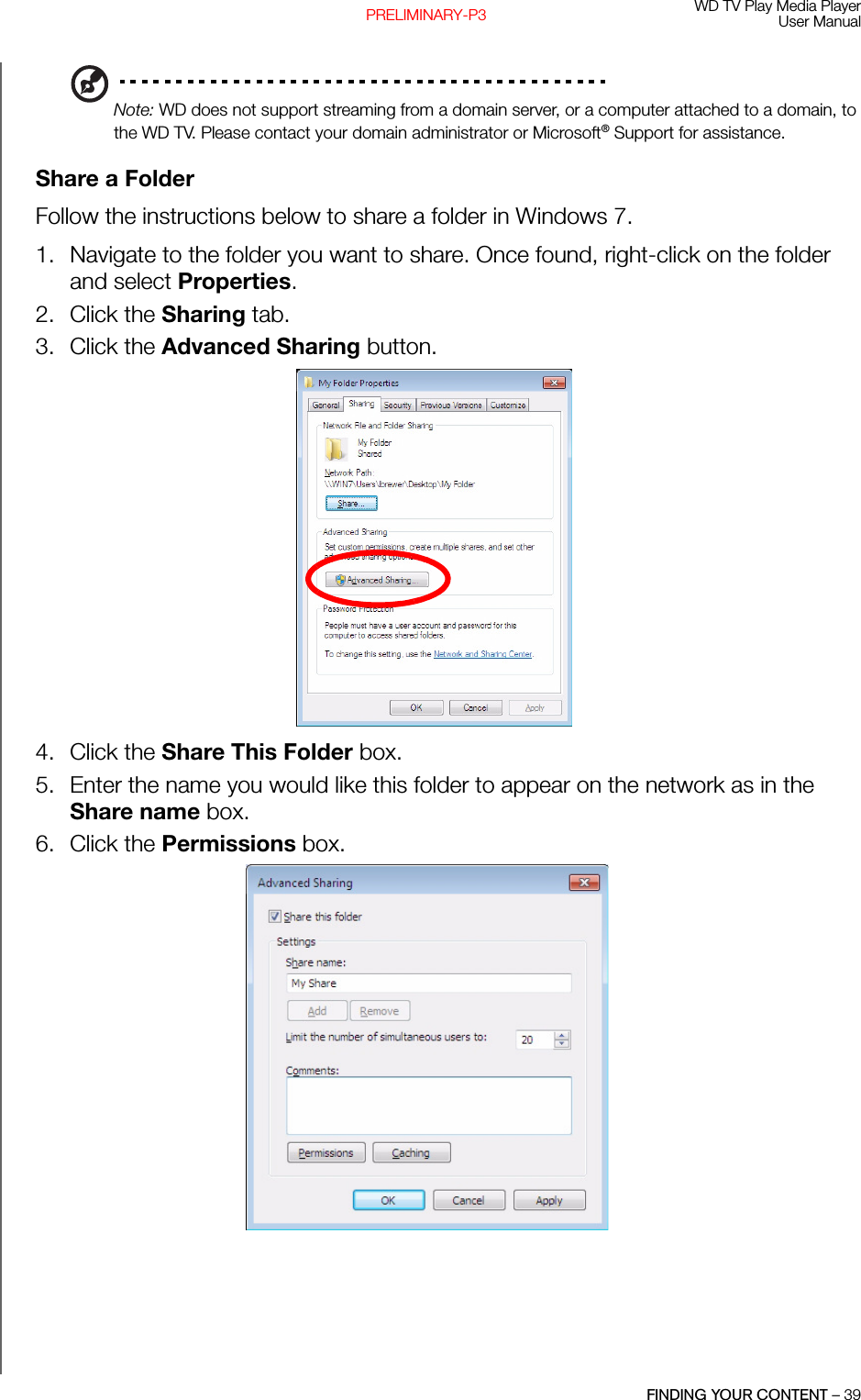 WD TV Play Media PlayerUser ManualFINDING YOUR CONTENT – 39PRELIMINARY-P3Note: WD does not support streaming from a domain server, or a computer attached to a domain, to the WD TV. Please contact your domain administrator or Microsoft® Support for assistance.Share a FolderFollow the instructions below to share a folder in Windows 7.1. Navigate to the folder you want to share. Once found, right-click on the folder and select Properties. 2. Click the Sharing tab. 3. Click the Advanced Sharing button. 4. Click the Share This Folder box. 5. Enter the name you would like this folder to appear on the network as in the Share name box. 6. Click the Permissions box. 