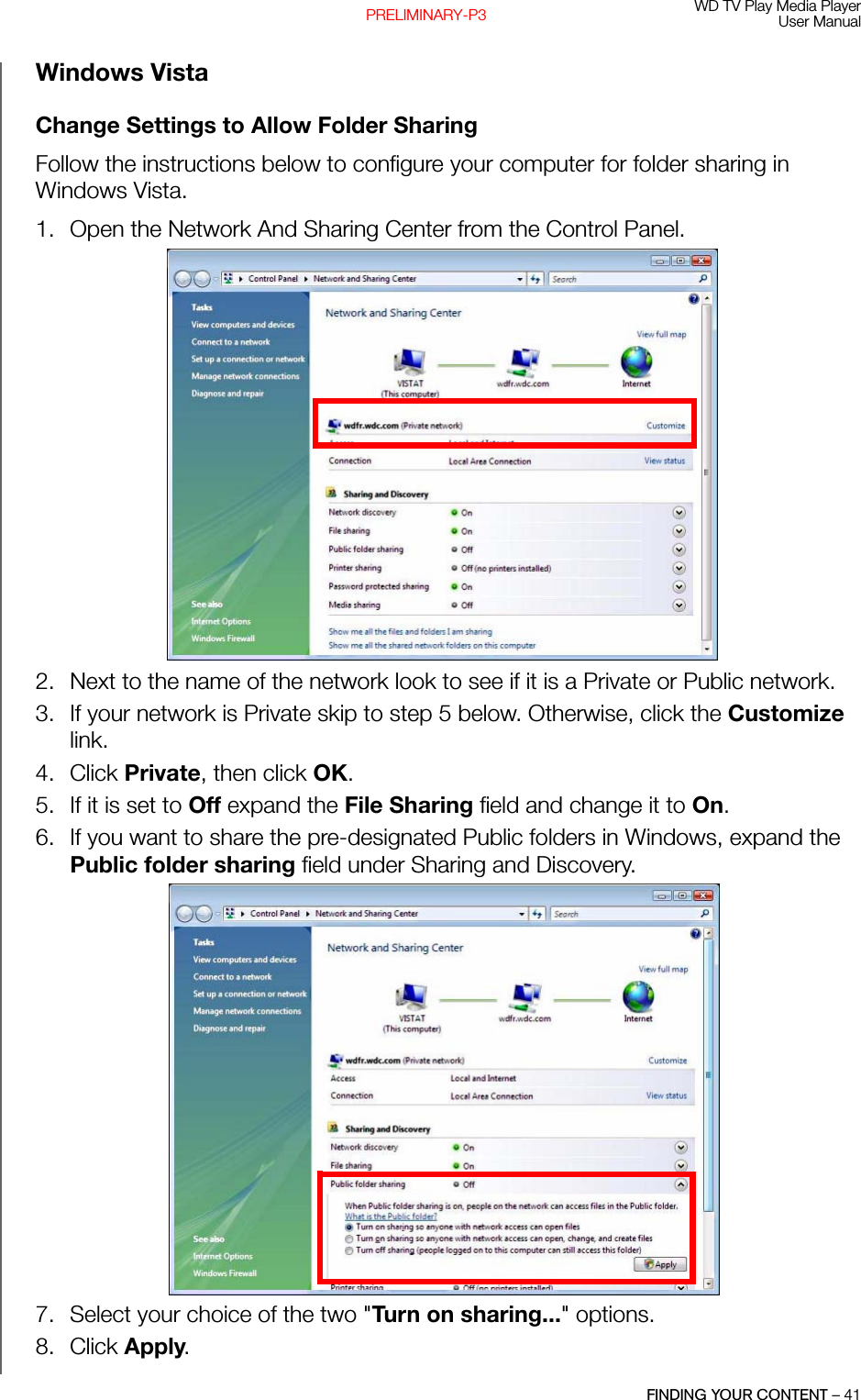 WD TV Play Media PlayerUser ManualFINDING YOUR CONTENT – 41PRELIMINARY-P3Windows VistaChange Settings to Allow Folder SharingFollow the instructions below to configure your computer for folder sharing in Windows Vista.1. Open the Network And Sharing Center from the Control Panel. 2. Next to the name of the network look to see if it is a Private or Public network. 3. If your network is Private skip to step 5 below. Otherwise, click the Customize link. 4. Click Private, then click OK. 5. If it is set to Off expand the File Sharing field and change it to On. 6. If you want to share the pre-designated Public folders in Windows, expand the Public folder sharing field under Sharing and Discovery. 7. Select your choice of the two &quot;Turn on sharing...&quot; options. 8. Click Apply. 