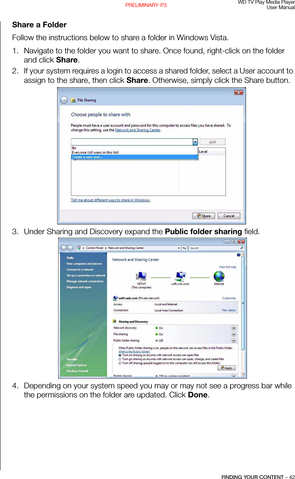 WD TV Play Media PlayerUser ManualFINDING YOUR CONTENT – 42PRELIMINARY-P3Share a FolderFollow the instructions below to share a folder in Windows Vista.1. Navigate to the folder you want to share. Once found, right-click on the folder and click Share.2. If your system requires a login to access a shared folder, select a User account to assign to the share, then click Share. Otherwise, simply click the Share button. 3. Under Sharing and Discovery expand the Public folder sharing field. 4. Depending on your system speed you may or may not see a progress bar while the permissions on the folder are updated. Click Done. 