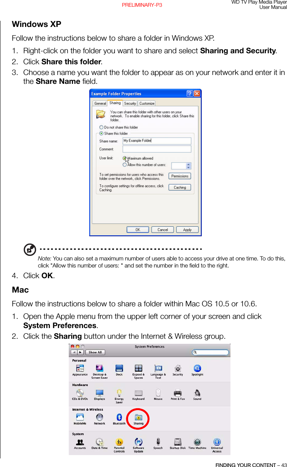 WD TV Play Media PlayerUser ManualFINDING YOUR CONTENT – 43PRELIMINARY-P3Windows XPFollow the instructions below to share a folder in Windows XP.1. Right-click on the folder you want to share and select Sharing and Security. 2. Click Share this folder. 3. Choose a name you want the folder to appear as on your network and enter it in the Share Name field. Note: You can also set a maximum number of users able to access your drive at one time. To do this, click &quot;Allow this number of users: &quot; and set the number in the field to the right.  4. Click OK. MacFollow the instructions below to share a folder within Mac OS 10.5 or 10.6.1. Open the Apple menu from the upper left corner of your screen and click System Preferences. 2. Click the Sharing button under the Internet &amp; Wireless group. 