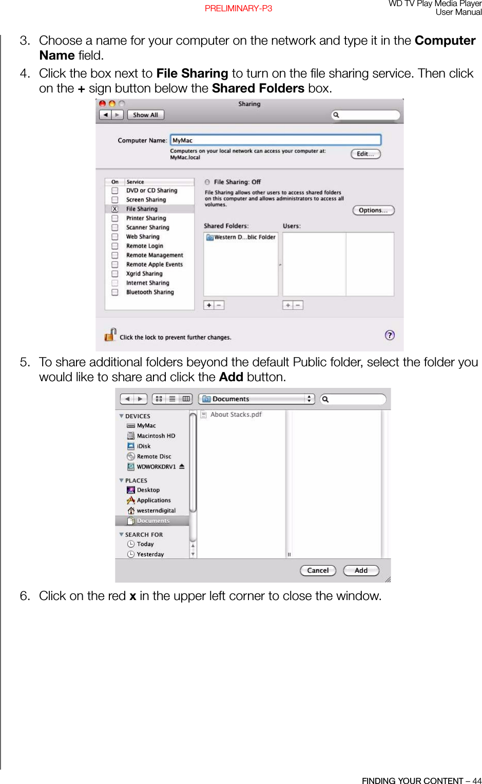 WD TV Play Media PlayerUser ManualFINDING YOUR CONTENT – 44PRELIMINARY-P33. Choose a name for your computer on the network and type it in the Computer Name field. 4. Click the box next to File Sharing to turn on the file sharing service. Then click on the + sign button below the Shared Folders box. 5. To share additional folders beyond the default Public folder, select the folder you would like to share and click the Add button. 6. Click on the red x in the upper left corner to close the window.