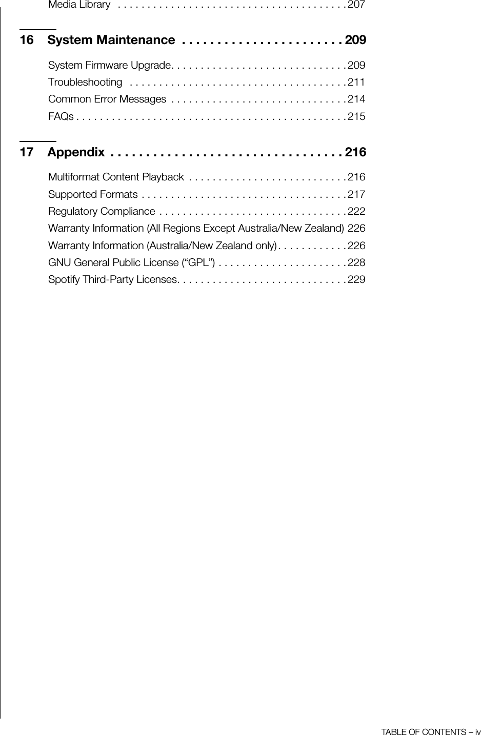 TABLE OF CONTENTS – ivMedia Library   . . . . . . . . . . . . . . . . . . . . . . . . . . . . . . . . . . . . . . . 20716 System Maintenance  . . . . . . . . . . . . . . . . . . . . . . . 209System Firmware Upgrade. . . . . . . . . . . . . . . . . . . . . . . . . . . . . . 209Troubleshooting   . . . . . . . . . . . . . . . . . . . . . . . . . . . . . . . . . . . . . 211Common Error Messages  . . . . . . . . . . . . . . . . . . . . . . . . . . . . . . 214FAQs . . . . . . . . . . . . . . . . . . . . . . . . . . . . . . . . . . . . . . . . . . . . . . 21517 Appendix  . . . . . . . . . . . . . . . . . . . . . . . . . . . . . . . . . 216Multiformat Content Playback  . . . . . . . . . . . . . . . . . . . . . . . . . . . 216Supported Formats . . . . . . . . . . . . . . . . . . . . . . . . . . . . . . . . . . . 217Regulatory Compliance . . . . . . . . . . . . . . . . . . . . . . . . . . . . . . . . 222Warranty Information (All Regions Except Australia/New Zealand) 226Warranty Information (Australia/New Zealand only). . . . . . . . . . . . 226GNU General Public License (“GPL”) . . . . . . . . . . . . . . . . . . . . . . 228Spotify Third-Party Licenses. . . . . . . . . . . . . . . . . . . . . . . . . . . . . 229