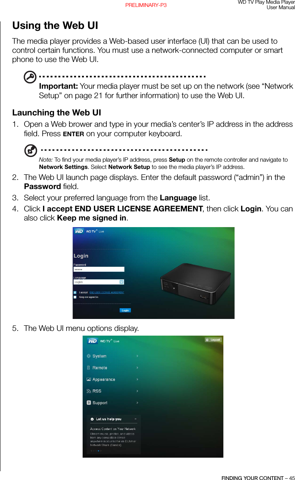 WD TV Play Media PlayerUser ManualFINDING YOUR CONTENT – 45PRELIMINARY-P3Using the Web UIThe media player provides a Web-based user interface (UI) that can be used to control certain functions. You must use a network-connected computer or smart phone to use the Web UI.Important: Your media player must be set up on the network (see “Network Setup” on page 21 for further information) to use the Web UI.Launching the Web UI1. Open a Web brower and type in your media’s center’s IP address in the address field. Press ENTER on your computer keyboard.Note: To find your media player’s IP address, press Setup on the remote controller and navigate to Network Settings. Select Network Setup to see the media player’s IP address.2. The Web UI launch page displays. Enter the default password (“admin”) in the Password field. 3. Select your preferred language from the Language list.4. Click I accept END USER LICENSE AGREEMENT, then click Login. You can also click Keep me signed in. 5. The Web UI menu options display. 