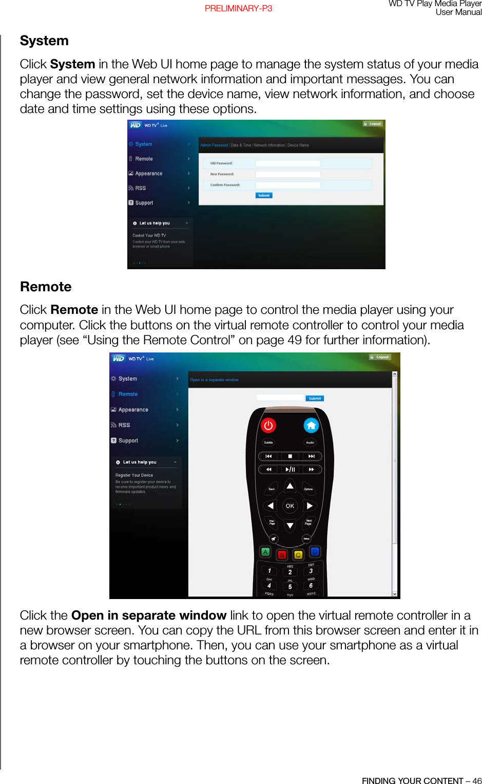 WD TV Play Media PlayerUser ManualFINDING YOUR CONTENT – 46PRELIMINARY-P3SystemClick System in the Web UI home page to manage the system status of your media player and view general network information and important messages. You can change the password, set the device name, view network information, and choose date and time settings using these options.RemoteClick Remote in the Web UI home page to control the media player using your computer. Click the buttons on the virtual remote controller to control your media player (see “Using the Remote Control” on page 49 for further information). Click the Open in separate window link to open the virtual remote controller in a new browser screen. You can copy the URL from this browser screen and enter it in a browser on your smartphone. Then, you can use your smartphone as a virtual remote controller by touching the buttons on the screen.