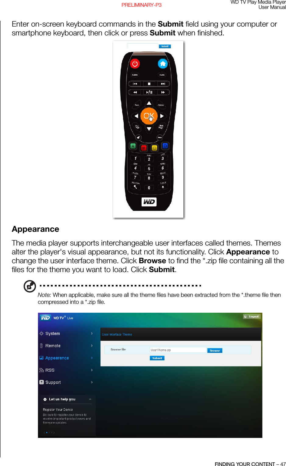 WD TV Play Media PlayerUser ManualFINDING YOUR CONTENT – 47PRELIMINARY-P3Enter on-screen keyboard commands in the Submit field using your computer or smartphone keyboard, then click or press Submit when finished. AppearanceThe media player supports interchangeable user interfaces called themes. Themes alter the player&apos;s visual appearance, but not its functionality. Click Appearance to change the user interface theme. Click Browse to find the *.zip file containing all the files for the theme you want to load. Click Submit.Note: When applicable, make sure all the theme files have been extracted from the *.theme file then compressed into a *.zip file.