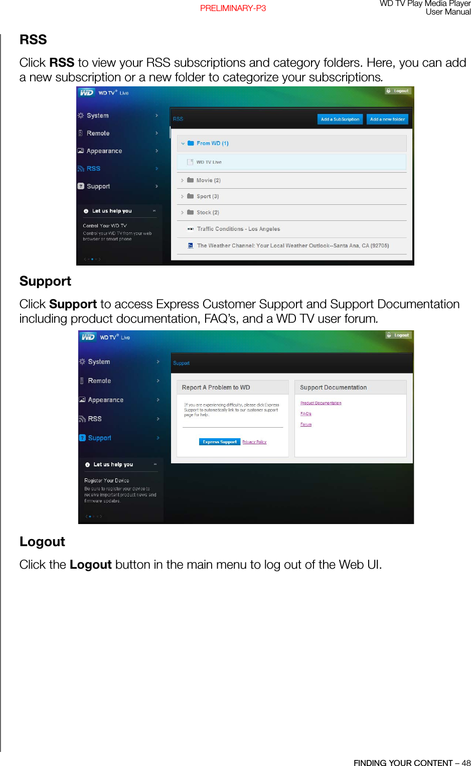 WD TV Play Media PlayerUser ManualFINDING YOUR CONTENT – 48PRELIMINARY-P3RSSClick RSS to view your RSS subscriptions and category folders. Here, you can add a new subscription or a new folder to categorize your subscriptions. SupportClick Support to access Express Customer Support and Support Documentation including product documentation, FAQ’s, and a WD TV user forum. LogoutClick the Logout button in the main menu to log out of the Web UI.