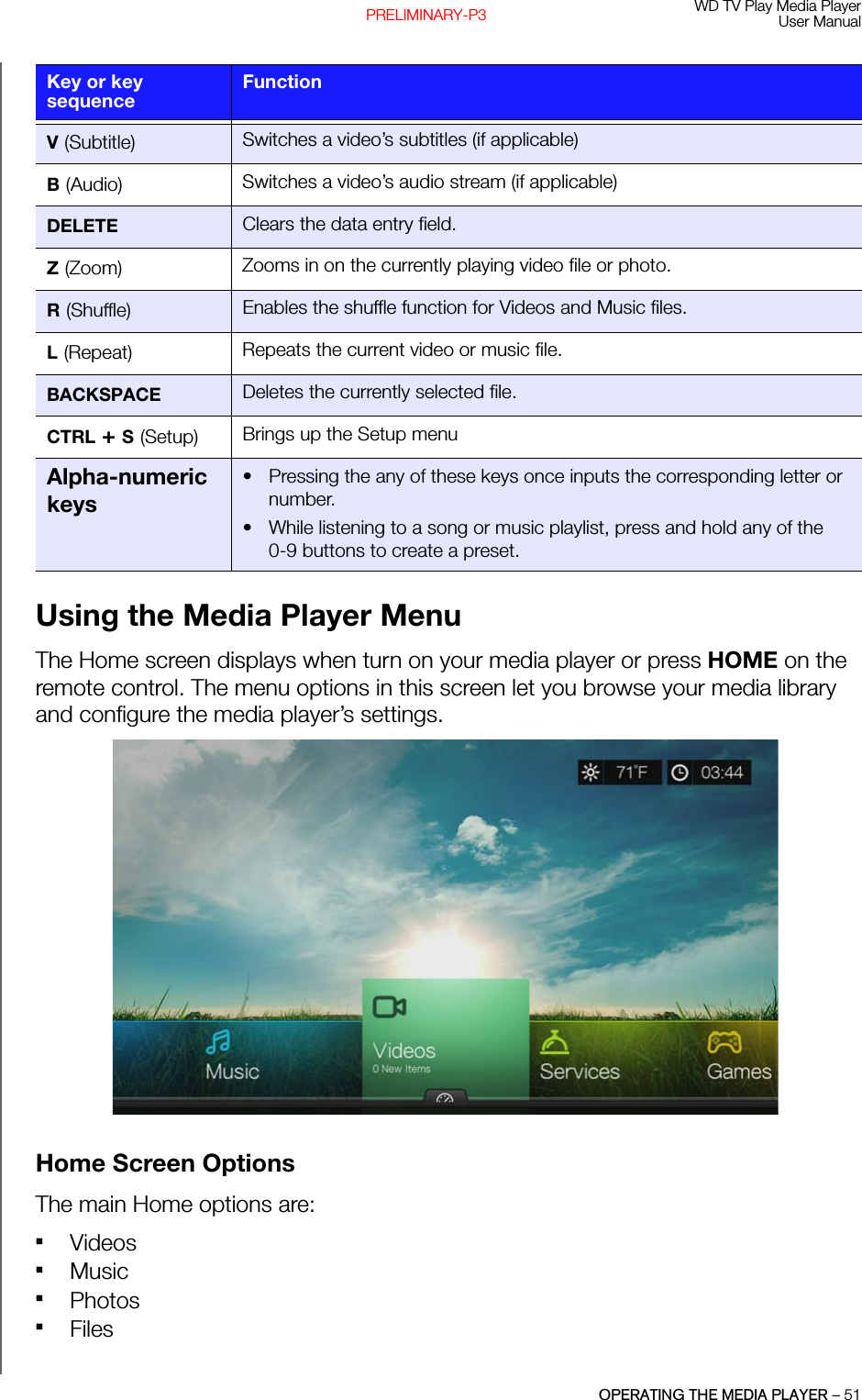 WD TV Play Media PlayerUser ManualOPERATING THE MEDIA PLAYER – 51PRELIMINARY-P3Using the Media Player MenuThe Home screen displays when turn on your media player or press HOME on the remote control. The menu options in this screen let you browse your media library and configure the media player’s settings. Home Screen OptionsThe main Home options are: VideosMusic PhotosFilesV (Subtitle) Switches a video’s subtitles (if applicable)B (Audio) Switches a video’s audio stream (if applicable)DELETE Clears the data entry field.Z (Zoom) Zooms in on the currently playing video file or photo.R (Shuffle) Enables the shuffle function for Videos and Music files.L (Repeat) Repeats the current video or music file.BACKSPACE Deletes the currently selected file.CTRL + S (Setup) Brings up the Setup menuAlpha-numeric keys• Pressing the any of these keys once inputs the corresponding letter or number.• While listening to a song or music playlist, press and hold any of the 0-9 buttons to create a preset.Key or key sequenceFunction