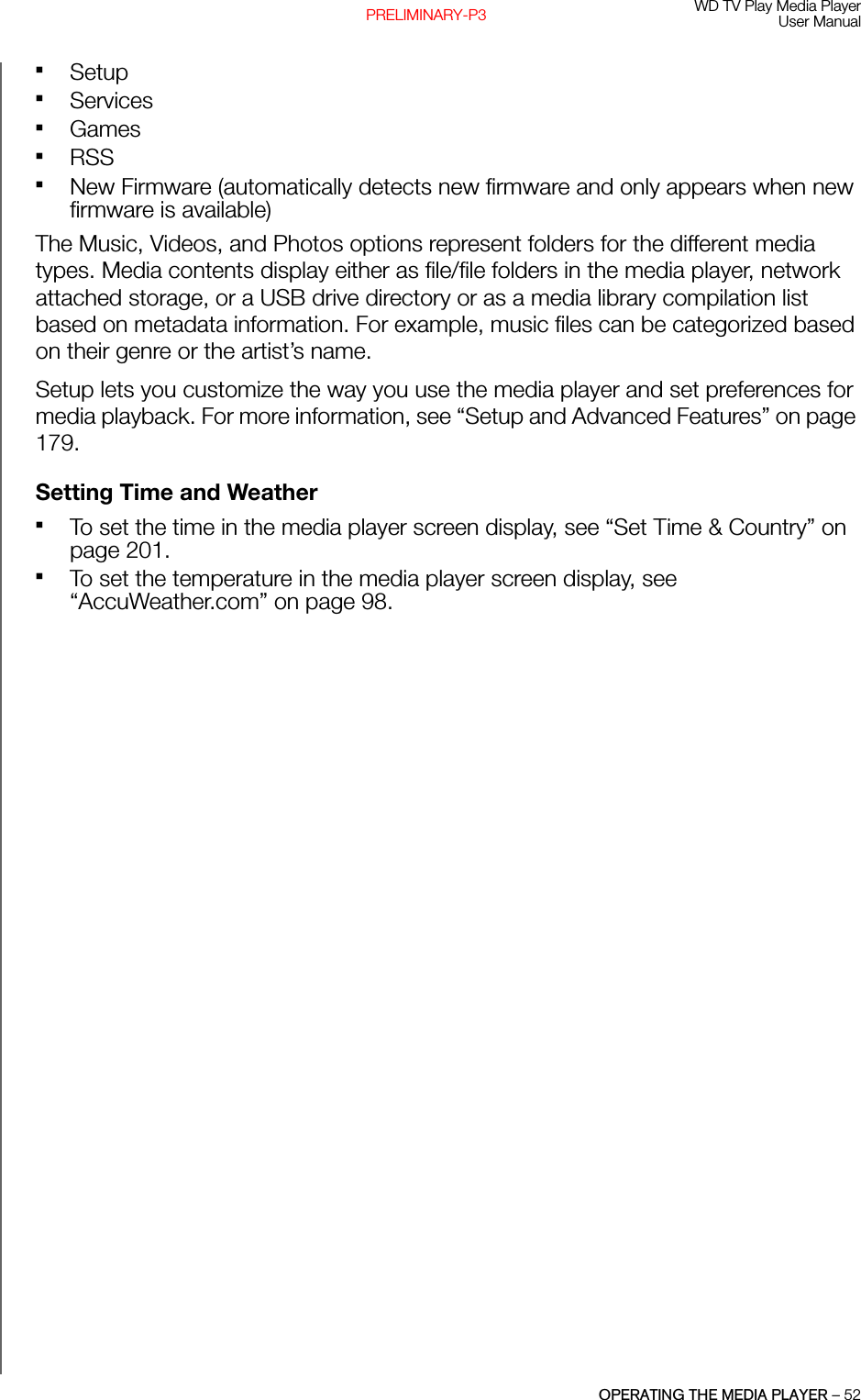 WD TV Play Media PlayerUser ManualOPERATING THE MEDIA PLAYER – 52PRELIMINARY-P3SetupServicesGamesRSSNew Firmware (automatically detects new firmware and only appears when new firmware is available)The Music, Videos, and Photos options represent folders for the different media types. Media contents display either as file/file folders in the media player, network attached storage, or a USB drive directory or as a media library compilation list based on metadata information. For example, music files can be categorized based on their genre or the artist’s name. Setup lets you customize the way you use the media player and set preferences for media playback. For more information, see “Setup and Advanced Features” on page 179.Setting Time and WeatherTo set the time in the media player screen display, see “Set Time &amp; Country” on page 201.To set the temperature in the media player screen display, see “AccuWeather.com” on page 98.