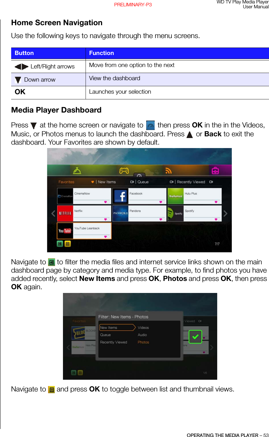 WD TV Play Media PlayerUser ManualOPERATING THE MEDIA PLAYER – 53PRELIMINARY-P3Home Screen NavigationUse the following keys to navigate through the menu screens. Media Player DashboardPress   at the home screen or navigate to   then press OK in the in the Videos, Music, or Photos menus to launch the dashboard. Press   or Back to exit the dashboard. Your Favorites are shown by default. Navigate to   to filter the media files and internet service links shown on the main dashboard page by category and media type. For example, to find photos you have added recently, select New Items and press OK, Photos and press OK, then press OK again.Navigate to   and press OK to toggle between list and thumbnail views. Button Function Left/Right arrows Move from one option to the next Down arrow View the dashboardOK  Launches your selection