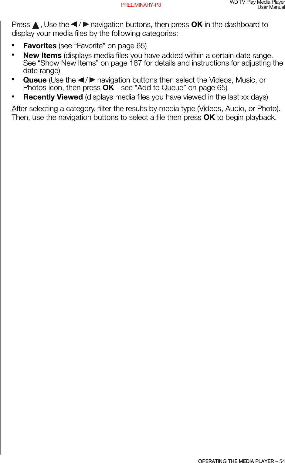 WD TV Play Media PlayerUser ManualOPERATING THE MEDIA PLAYER – 54PRELIMINARY-P3Press  , Use the   /  navigation buttons, then press OK in the dashboard to display your media files by the following categories:Favorites (see “Favorite” on page 65)New Items (displays media files you have added within a certain date range. See “Show New Items” on page 187 for details and instructions for adjusting the date range)Queue (Use the   /  navigation buttons then select the Videos, Music, or Photos icon, then press OK - see “Add to Queue” on page 65)Recently Viewed (displays media files you have viewed in the last xx days)After selecting a category, filter the results by media type (Videos, Audio, or Photo). Then, use the navigation buttons to select a file then press OK to begin playback.