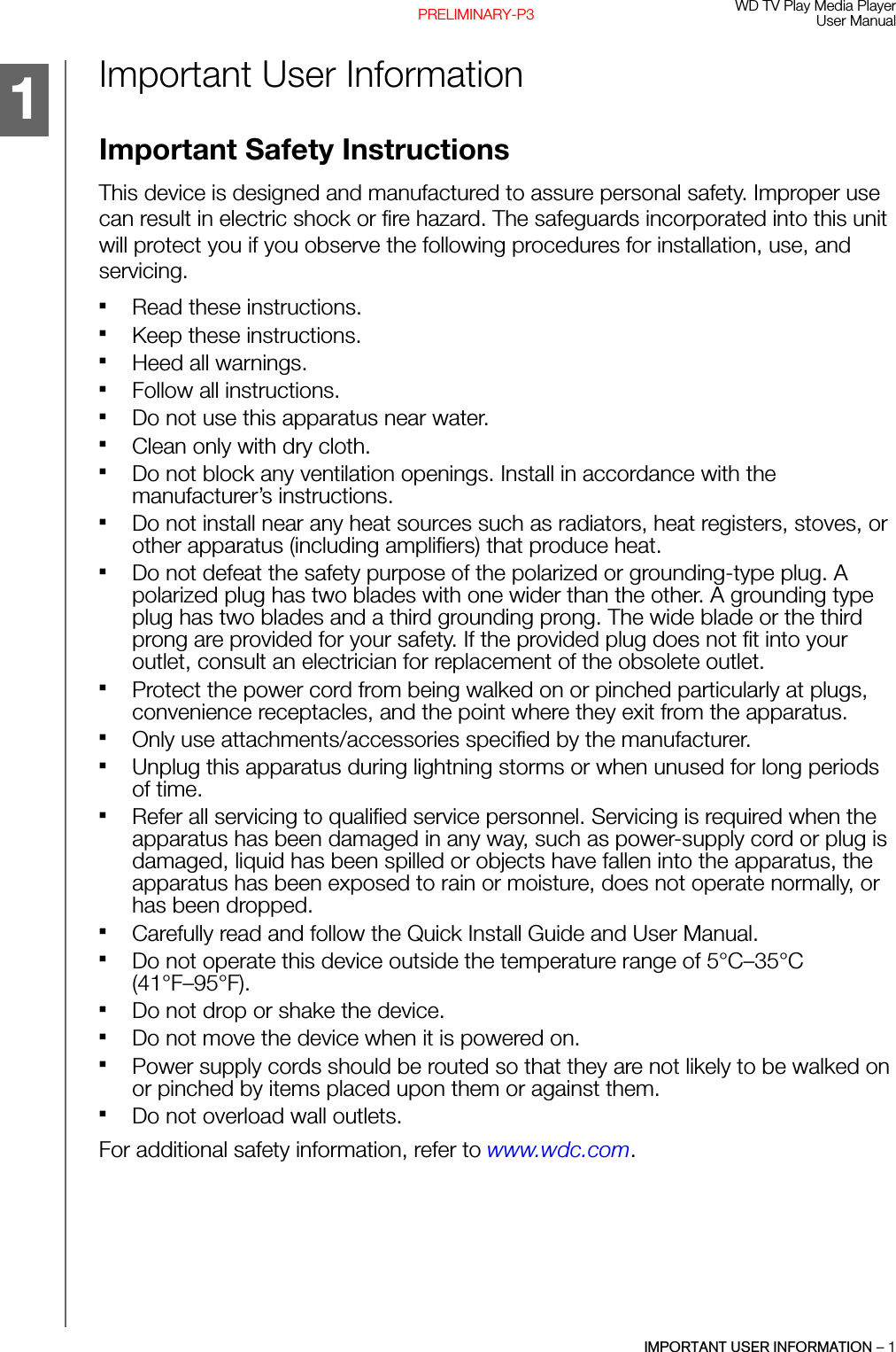 WD TV Play Media PlayerUser ManualIMPORTANT USER INFORMATION – 1PRELIMINARY-P3Important User InformationImportant Safety InstructionsThis device is designed and manufactured to assure personal safety. Improper use can result in electric shock or fire hazard. The safeguards incorporated into this unit will protect you if you observe the following procedures for installation, use, and servicing.Read these instructions.Keep these instructions.Heed all warnings.Follow all instructions.Do not use this apparatus near water.Clean only with dry cloth.Do not block any ventilation openings. Install in accordance with the manufacturer’s instructions.Do not install near any heat sources such as radiators, heat registers, stoves, or other apparatus (including amplifiers) that produce heat.Do not defeat the safety purpose of the polarized or grounding-type plug. A polarized plug has two blades with one wider than the other. A grounding type plug has two blades and a third grounding prong. The wide blade or the third prong are provided for your safety. If the provided plug does not fit into your outlet, consult an electrician for replacement of the obsolete outlet.Protect the power cord from being walked on or pinched particularly at plugs, convenience receptacles, and the point where they exit from the apparatus.Only use attachments/accessories specified by the manufacturer.Unplug this apparatus during lightning storms or when unused for long periods of time.Refer all servicing to qualified service personnel. Servicing is required when the apparatus has been damaged in any way, such as power-supply cord or plug is damaged, liquid has been spilled or objects have fallen into the apparatus, the apparatus has been exposed to rain or moisture, does not operate normally, or has been dropped.Carefully read and follow the Quick Install Guide and User Manual.Do not operate this device outside the temperature range of 5°C–35°C (41°F–95°F).Do not drop or shake the device.Do not move the device when it is powered on.Power supply cords should be routed so that they are not likely to be walked on or pinched by items placed upon them or against them.Do not overload wall outlets.For additional safety information, refer to www.wdc.com.1