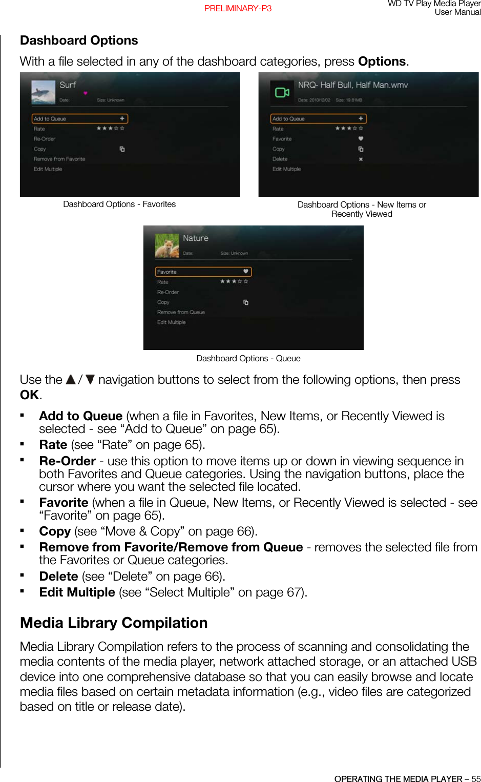 WD TV Play Media PlayerUser ManualOPERATING THE MEDIA PLAYER – 55PRELIMINARY-P3Dashboard OptionsWith a file selected in any of the dashboard categories, press Options. Use the   /  navigation buttons to select from the following options, then press OK. Add to Queue (when a file in Favorites, New Items, or Recently Viewed is selected - see “Add to Queue” on page 65).Rate (see “Rate” on page 65).Re-Order - use this option to move items up or down in viewing sequence in both Favorites and Queue categories. Using the navigation buttons, place the cursor where you want the selected file located.Favorite (when a file in Queue, New Items, or Recently Viewed is selected - see “Favorite” on page 65).Copy (see “Move &amp; Copy” on page 66).Remove from Favorite/Remove from Queue - removes the selected file from the Favorites or Queue categories.Delete (see “Delete” on page 66).Edit Multiple (see “Select Multiple” on page 67).Media Library Compilation Media Library Compilation refers to the process of scanning and consolidating the media contents of the media player, network attached storage, or an attached USB device into one comprehensive database so that you can easily browse and locate media files based on certain metadata information (e.g., video files are categorized based on title or release date).Dashboard Options - Favorites Dashboard Options - New Items or Recently ViewedDashboard Options - Queue